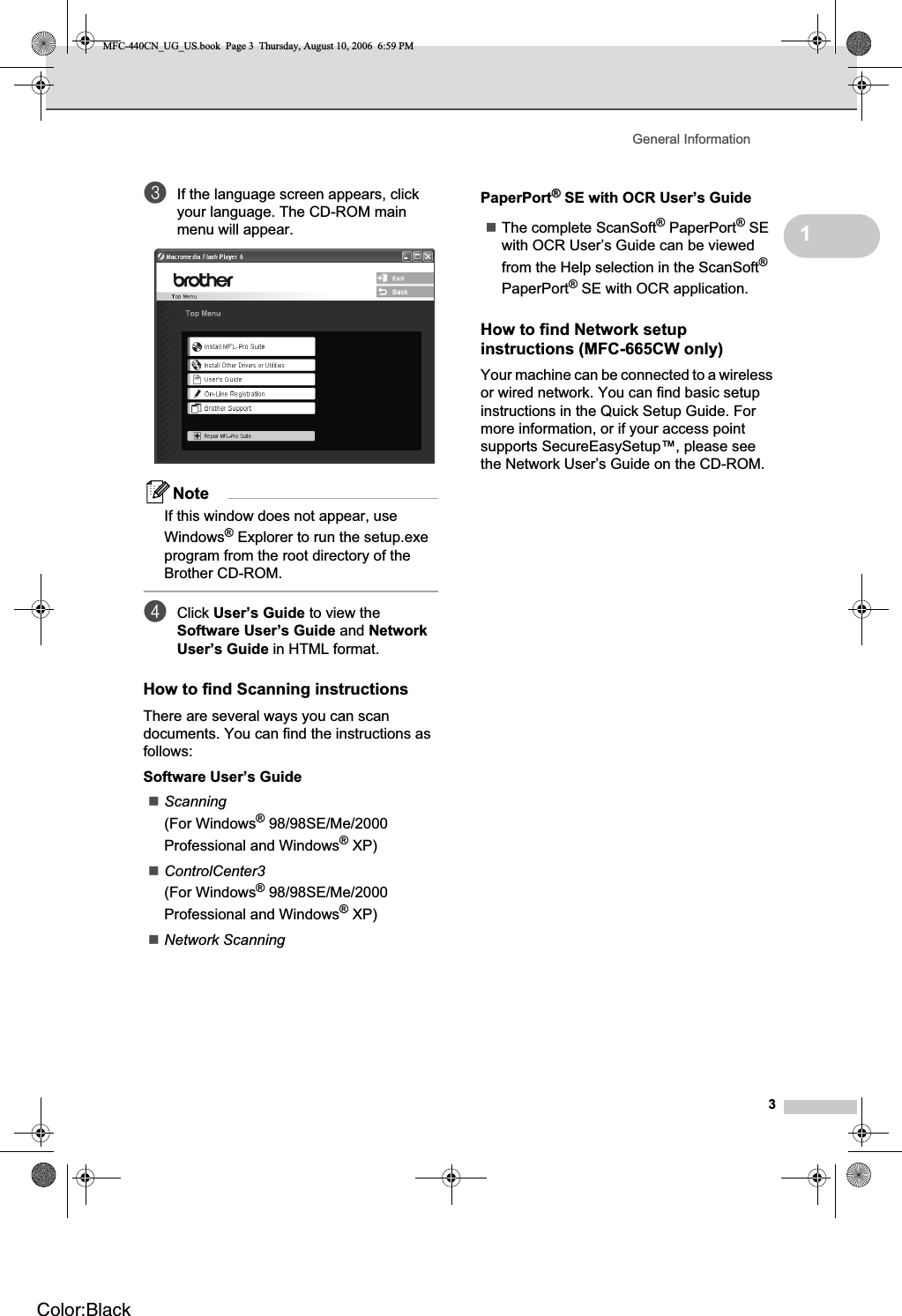 General Information31cIf the language screen appears, click your language. The CD-ROM main menu will appear.NoteIf this window does not appear, use Windows® Explorer to run the setup.exe program from the root directory of the Brother CD-ROM.dClick User’s Guide to view the Software User’s Guide and NetworkUser’s Guide in HTML format.How to find Scanning instructions 1There are several ways you can scan documents. You can find the instructions as follows:Software User’s GuideScanning(For Windows® 98/98SE/Me/2000 Professional and Windows® XP)ControlCenter3(For Windows® 98/98SE/Me/2000 Professional and Windows® XP)Network ScanningPaperPort® SE with OCR User’s GuideThe complete ScanSoft® PaperPort® SE with OCR User’s Guide can be viewed from the Help selection in the ScanSoft®PaperPort® SE with OCR application.How to find Network setup instructions (MFC-665CW only) 1Your machine can be connected to a wireless or wired network. You can find basic setup instructions in the Quick Setup Guide. For more information, or if your access point supports SecureEasySetup™, please see the Network User’s Guide on the CD-ROM.MFC-440CN_UG_US.book  Page 3  Thursday, August 10, 2006  6:59 PMColor:Black