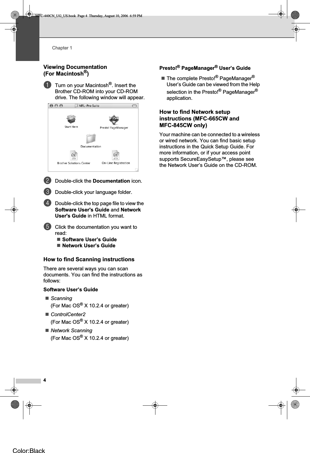 Chapter 14Viewing Documentation (For Macintosh®)1aTurn on your Macintosh®. Insert the Brother CD-ROM into your CD-ROM drive. The following window will appear.bDouble-click the Documentation icon.cDouble-click your language folder.dDouble-click the top page file to view the Software User&apos;s Guide and NetworkUser&apos;s Guide in HTML format.eClick the documentation you want to read:Software User’s GuideNetwork User’s GuideHow to find Scanning instructions 1There are several ways you can scan documents. You can find the instructions as follows:Software User’s GuideScanning(For Mac OS® X 10.2.4 or greater)ControlCenter2(For Mac OS® X 10.2.4 or greater)Network Scanning(For Mac OS® X 10.2.4 or greater)Presto!® PageManager® User’s GuideThe complete Presto!® PageManager®User’s Guide can be viewed from the Help selection in the Presto!® PageManager®application.How to find Network setup instructions (MFC-665CW and MFC-845CW only) 1Your machine can be connected to a wireless or wired network. You can find basic setup instructions in the Quick Setup Guide. For more information, or if your access point supports SecureEasySetup™, please see the Network User’s Guide on the CD-ROM.MFC-440CN_UG_US.book  Page 4  Thursday, August 10, 2006  6:59 PMColor:Black