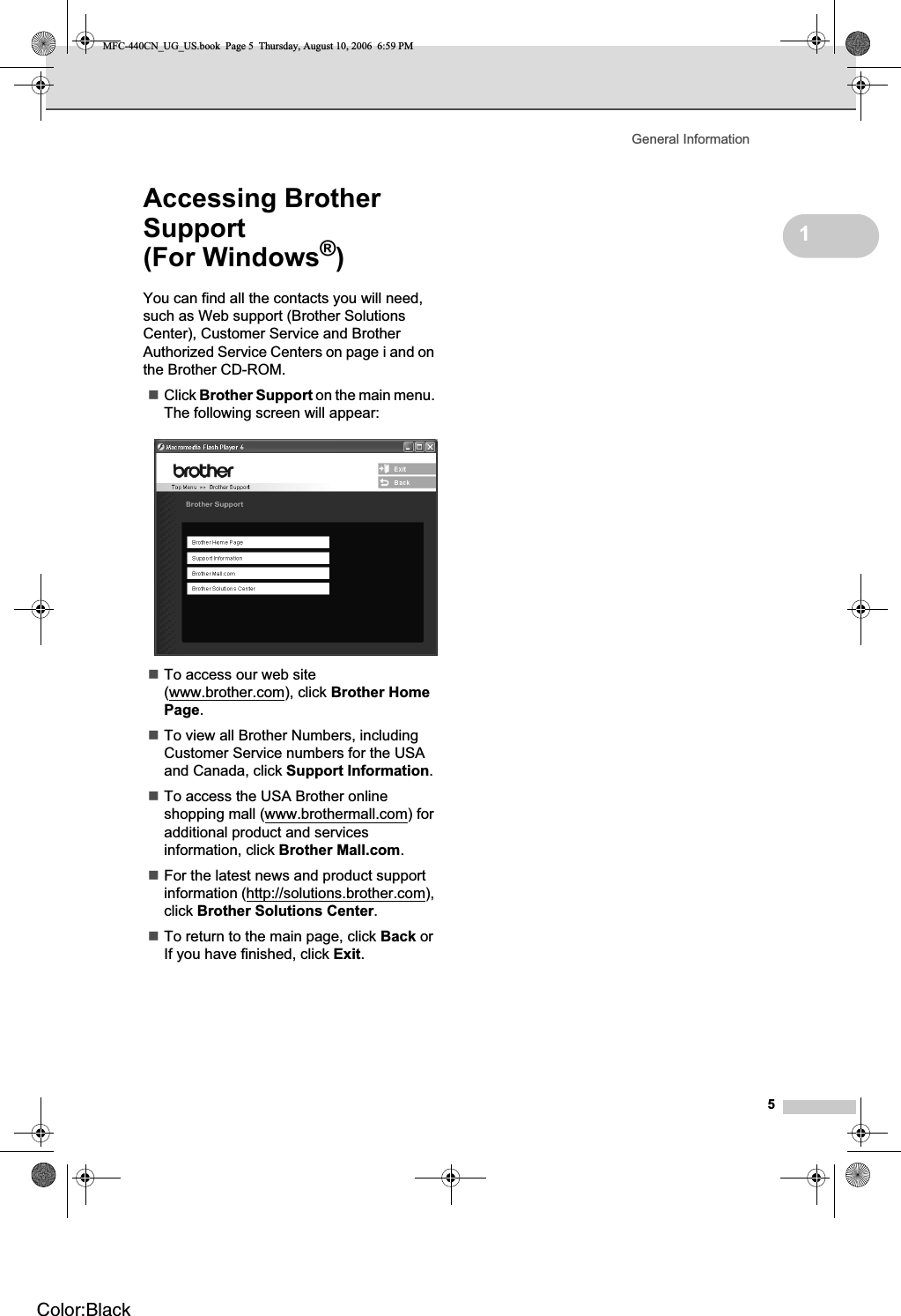 General Information51Accessing Brother Support(For Windows®)1You can find all the contacts you will need, such as Web support (Brother Solutions Center), Customer Service and Brother Authorized Service Centers on page i and on the Brother CD-ROM.Click Brother Support on the main menu. The following screen will appear:To access our web site (www.brother.com), click Brother Home Page.To view all Brother Numbers, including Customer Service numbers for the USA and Canada, click Support Information.To access the USA Brother online shopping mall (www.brothermall.com) for additional product and services information, click Brother Mall.com.For the latest news and product support information (http://solutions.brother.com),click Brother Solutions Center.To return to the main page, click Back or If you have finished, click Exit.MFC-440CN_UG_US.book  Page 5  Thursday, August 10, 2006  6:59 PMColor:Black