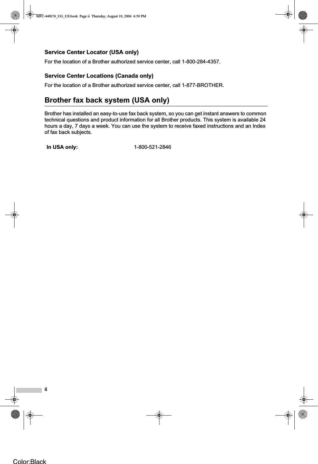 iiService Center Locator (USA only)For the location of a Brother authorized service center, call 1-800-284-4357.Service Center Locations (Canada only)For the location of a Brother authorized service center, call 1-877-BROTHER.Brother fax back system (USA only)Brother has installed an easy-to-use fax back system, so you can get instant answers to common technical questions and product information for all Brother products. This system is available 24 hours a day, 7 days a week. You can use the system to receive faxed instructions and an Index of fax back subjects.In USA only: 1-800-521-2846MFC-440CN_UG_US.book  Page ii  Thursday, August 10, 2006  6:59 PMColor:Black