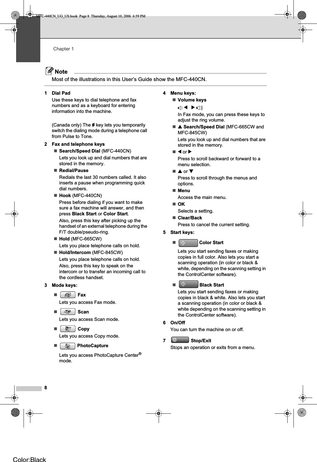 Chapter 18NoteMost of the illustrations in this User’s Guide show the MFC-440CN.1 Dial PadUse these keys to dial telephone and fax numbers and as a keyboard for entering information into the machine.(Canada only) The # key lets you temporarily switch the dialing mode during a telephone call from Pulse to Tone.2 Fax and telephone keysSearch/Speed Dial (MFC-440CN)Lets you look up and dial numbers that are stored in the memory.Redial/PauseRedials the last 30 numbers called. It also inserts a pause when programming quick dial numbers.Hook (MFC-440CN)Press before dialing if you want to make sure a fax machine will answer, and then press Black Start or Color Start.Also, press this key after picking up the handset of an external telephone during the F/T double/pseudo-ring.Hold (MFC-665CW)Lets you place telephone calls on hold.Hold/Intercom (MFC-845CW)Lets you place telephone calls on hold. Also, press this key to speak on the intercom or to transfer an incoming call to the cordless handset.3 Mode keys:FaxLets you access Fax mode.ScanLets you access Scan mode.CopyLets you access Copy mode.PhotoCaptureLets you access PhotoCapture Center®mode.4 Menu keys:Volume keysdcIn Fax mode, you can press these keys to adjust the ring volume.aSearch/Speed Dial (MFC-665CW and MFC-845CW)Lets you look up and dial numbers that are stored in the memory.d or cPress to scroll backward or forward to a menu selection.aor bPress to scroll through the menus and options.MenuAccess the main menu.OKSelects a setting.Clear/BackPress to cancel the current setting.5 Start keys:Color StartLets you start sending faxes or making copies in full color. Also lets you start a scanning operation (in color or black &amp; white, depending on the scanning setting in the ControlCenter software).Black StartLets you start sending faxes or making copies in black &amp; white. Also lets you start a scanning operation (in color or black &amp; white depending on the scanning setting in the ControlCenter software).6 On/OffYou can turn the machine on or off.7 Stop/ExitStops an operation or exits from a menu.MFC-440CN_UG_US.book  Page 8  Thursday, August 10, 2006  6:59 PMColor:Black