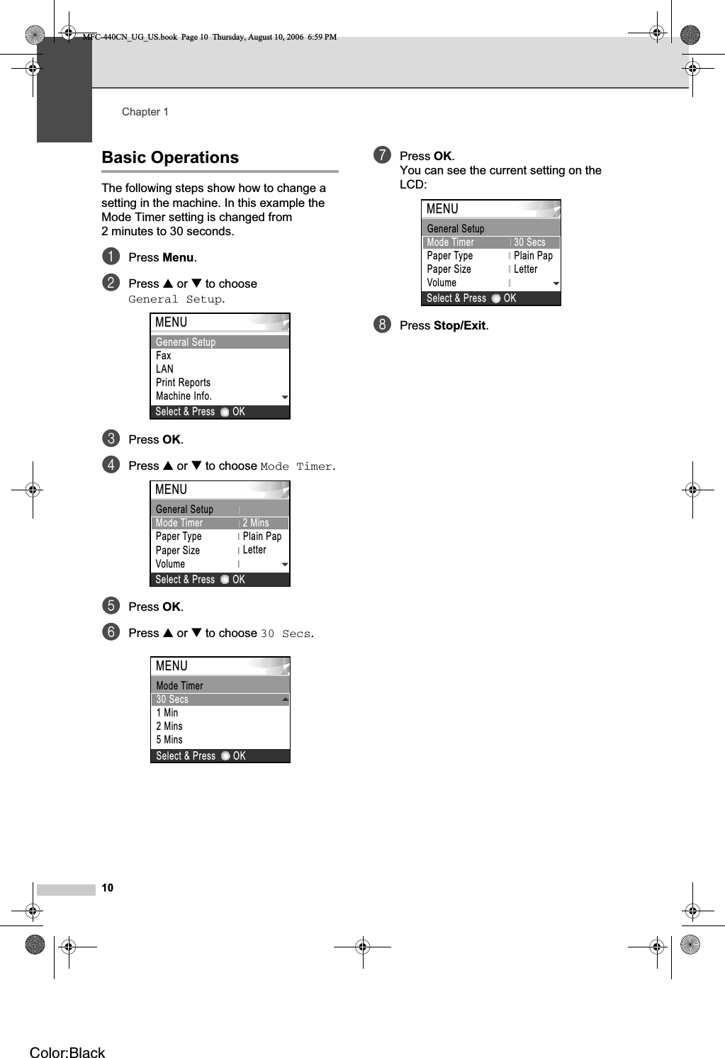 Chapter 110Basic Operations 1The following steps show how to change a setting in the machine. In this example the Mode Timer setting is changed from 2 minutes to 30 seconds.aPress Menu.bPress a or b to choose General Setup.cPress OK.dPress a or b to choose Mode Timer.ePress OK.fPress a or b to choose 30 Secs.gPress OK.You can see the current setting on the LCD:hPress Stop/Exit.OKSelect &amp; PressMENUFaxLANPrint ReportsMachine Info.General SetupMENUPaper TypePaper SizePlain PapGeneral Setup  VolumeOKSelect &amp; PressLetterMode Timer 2 MinsOKSelect &amp; PressMENU30 Secs1 Min2 Mins5 MinsMode TimerOKSelect &amp; PressMENUMode TimerPaper TypePaper SizeVolume30SecsPlain PapGeneral Setup  LetterMFC-440CN_UG_US.book  Page 10  Thursday, August 10, 2006  6:59 PMColor:Black