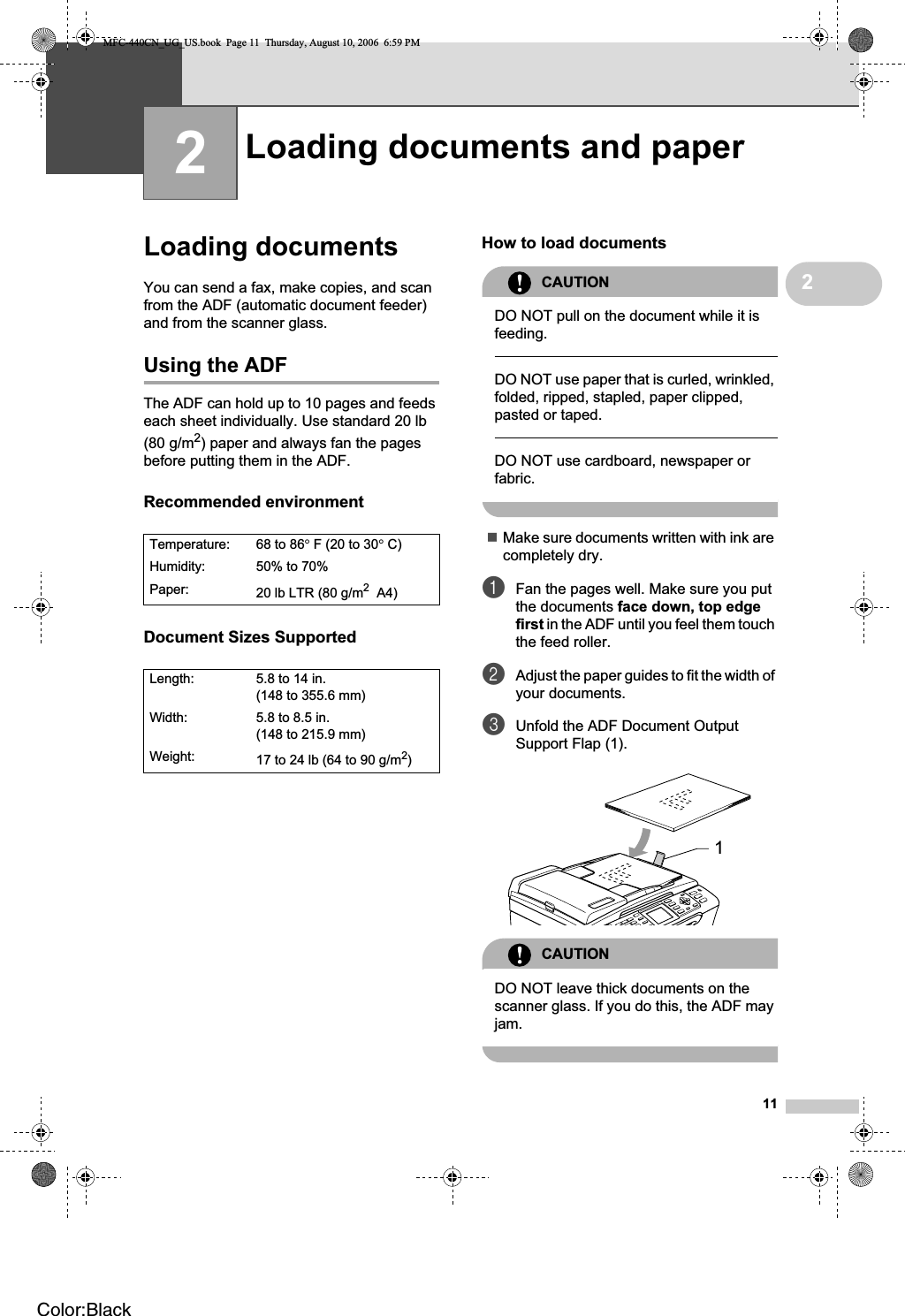 1122Loading documents 2You can send a fax, make copies, and scan from the ADF (automatic document feeder) and from the scanner glass.Using the ADF 2The ADF can hold up to 10 pages and feeds each sheet individually. Use standard 20 lb (80 g/m2) paper and always fan the pages before putting them in the ADF.Recommended environment 2Document Sizes Supported 2How to load documents 2CAUTIONDO NOT pull on the document while it is feeding.DO NOT use paper that is curled, wrinkled, folded, ripped, stapled, paper clipped, pasted or taped.DO NOT use cardboard, newspaper or fabric.Make sure documents written with ink are completely dry.aFan the pages well. Make sure you put the documents face down, top edge first in the ADF until you feel them touch the feed roller. bAdjust the paper guides to fit the width of your documents.cUnfold the ADF Document Output Support Flap (1).CAUTIONDO NOT leave thick documents on the scanner glass. If you do this, the ADF may jam.Loading documents and paper 2Temperature: 68 to 86°F (20 to 30°C)Humidity: 50% to 70%Paper: 20 lb LTR (80 g/m2 A4)Length: 5.8 to 14 in. (148 to 355.6 mm)Width: 5.8 to 8.5 in. (148 to 215.9 mm)Weight: 17 to 24 lb (64 to 90 g/m2)1MFC-440CN_UG_US.book  Page 11  Thursday, August 10, 2006  6:59 PMColor:Black