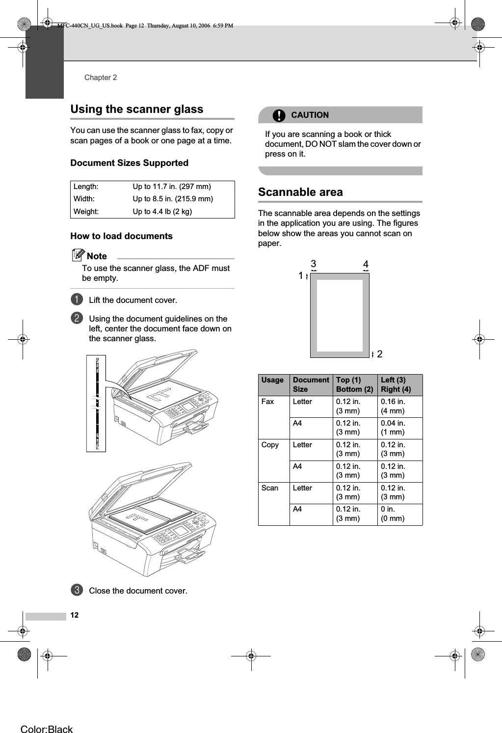 Chapter 212Using the scanner glass 2You can use the scanner glass to fax, copy or scan pages of a book or one page at a time.Document Sizes Supported 2How to load documents 2NoteTo use the scanner glass, the ADF must be empty.aLift the document cover.bUsing the document guidelines on the left, center the document face down on the scanner glass.cClose the document cover.CAUTIONIf you are scanning a book or thick document, DO NOT slam the cover down or press on it.Scannable area 2The scannable area depends on the settings in the application you are using. The figures below show the areas you cannot scan on paper.Length:  Up to 11.7 in. (297 mm)Width: Up to 8.5 in. (215.9 mm)Weight: Up to 4.4 lb (2 kg)Usage DocumentSizeTop (1) Bottom (2)Left (3) Right (4)Fax Letter 0.12 in. (3 mm)0.16 in. (4 mm)A4 0.12 in. (3 mm)0.04 in. (1 mm)Copy Letter 0.12 in. (3 mm)0.12 in. (3 mm)A4 0.12 in. (3 mm)0.12 in. (3 mm)Scan Letter 0.12 in. (3 mm)0.12 in. (3 mm)A4 0.12 in. (3 mm)0in. (0 mm)3412MFC-440CN_UG_US.book  Page 12  Thursday, August 10, 2006  6:59 PMColor:Black