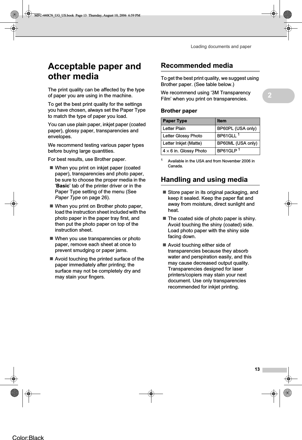 Loading documents and paper132Acceptable paper and other media 2The print quality can be affected by the type of paper you are using in the machine.To get the best print quality for the settings you have chosen, always set the Paper Type to match the type of paper you load.You can use plain paper, inkjet paper (coated paper), glossy paper, transparencies and envelopes.We recommend testing various paper types before buying large quantities.For best results, use Brother paper.When you print on inkjet paper (coated paper), transparencies and photo paper, be sure to choose the proper media in the ‘Basic’ tab of the printer driver or in the Paper Type setting of the menu (See Paper Type on page 26).When you print on Brother photo paper, load the instruction sheet included with the photo paper in the paper tray first, and then put the photo paper on top of the instruction sheet.When you use transparencies or photo paper, remove each sheet at once to prevent smudging or paper jams.Avoid touching the printed surface of the paper immediately after printing; the surface may not be completely dry and may stain your fingers.Recommended media 2To get the best print quality, we suggest using Brother paper. (See table below.)We recommend using ‘3M Transparency Film’ when you print on transparencies.1Available in the USA and from November 2006 in Canada.Handling and using media 2Store paper in its original packaging, and keep it sealed. Keep the paper flat and away from moisture, direct sunlight and heat.The coated side of photo paper is shiny. Avoid touching the shiny (coated) side. Load photo paper with the shiny side facing down.Avoid touching either side of transparencies because they absorb water and perspiration easily, and this may cause decreased output quality. Transparencies designed for laser printers/copiers may stain your next document. Use only transparencies recommended for inkjet printing.Brother paperPaper Type ItemLetter Plain BP60PL (USA only)Letter Glossy Photo BP61GLL 1Letter Inkjet (Matte)  BP60ML (USA only)4× 6 in. Glossy Photo BP61GLP 1MFC-440CN_UG_US.book  Page 13  Thursday, August 10, 2006  6:59 PMColor:Black