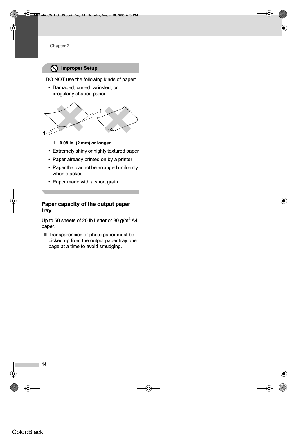 Chapter 214Improper SetupDO NOT use the following kinds of paper:• Damaged, curled, wrinkled, or irregularly shaped paper1 0.08 in. (2 mm) or longer• Extremely shiny or highly textured paper• Paper already printed on by a printer• Paper that cannot be arranged uniformly when stacked• Paper made with a short grainPaper capacity of the output paper tray 2Up to 50 sheets of 20 lb Letter or 80 g/m2A4paper.Transparencies or photo paper must be picked up from the output paper tray one page at a time to avoid smudging.11MFC-440CN_UG_US.book  Page 14  Thursday, August 10, 2006  6:59 PMColor:Black