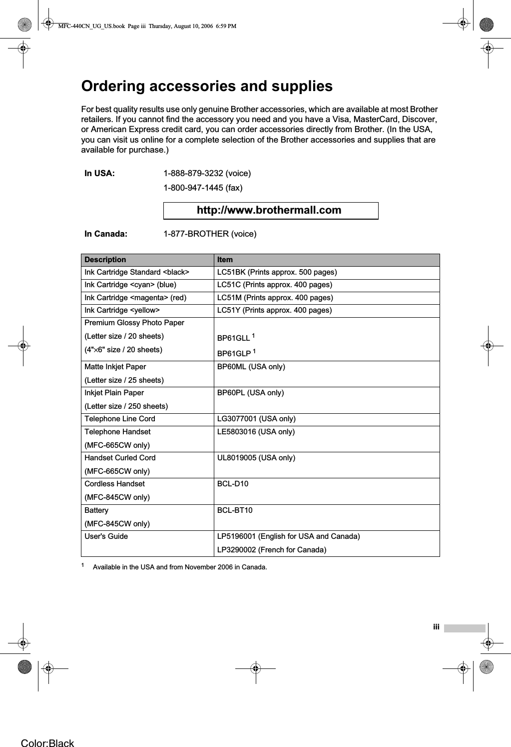 iiiOrdering accessories and supplies For best quality results use only genuine Brother accessories, which are available at most Brother retailers. If you cannot find the accessory you need and you have a Visa, MasterCard, Discover, or American Express credit card, you can order accessories directly from Brother. (In the USA, you can visit us online for a complete selection of the Brother accessories and supplies that are available for purchase.) 1Available in the USA and from November 2006 in Canada.In USA: 1-888-879-3232 (voice)1-800-947-1445 (fax)http://www.brothermall.comIn Canada: 1-877-BROTHER (voice)Description ItemInk Cartridge Standard &lt;black&gt; LC51BK (Prints approx. 500 pages)Ink Cartridge &lt;cyan&gt; (blue) LC51C (Prints approx. 400 pages)Ink Cartridge &lt;magenta&gt; (red) LC51M (Prints approx. 400 pages)Ink Cartridge &lt;yellow&gt; LC51Y (Prints approx. 400 pages)Premium Glossy Photo Paper(Letter size / 20 sheets)(4&quot;×6&quot; size / 20 sheets)BP61GLL 1BP61GLP 1Matte Inkjet Paper(Letter size / 25 sheets)BP60ML (USA only)Inkjet Plain Paper(Letter size / 250 sheets)BP60PL (USA only)Telephone Line Cord LG3077001 (USA only)Telephone Handset(MFC-665CW only)LE5803016 (USA only)Handset Curled Cord(MFC-665CW only)UL8019005 (USA only)Cordless Handset(MFC-845CW only)BCL-D10Battery(MFC-845CW only)BCL-BT10User&apos;s Guide LP5196001 (English for USA and Canada) LP3290002 (French for Canada) MFC-440CN_UG_US.book  Page iii  Thursday, August 10, 2006  6:59 PMColor:Black