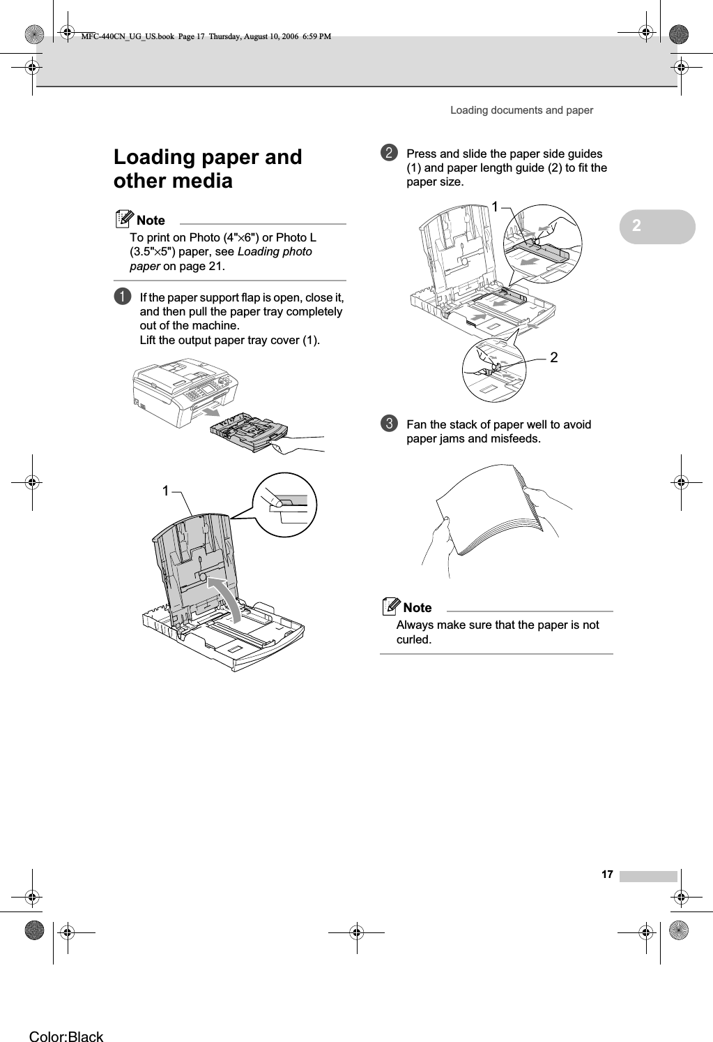 Loading documents and paper172Loading paper and other media 2NoteTo print on Photo (4&quot;×6&quot;) or Photo L (3.5&quot;×5&quot;) paper, see Loading photo paper on page 21.aIf the paper support flap is open, close it, and then pull the paper tray completely out of the machine.Lift the output paper tray cover (1).bPress and slide the paper side guides (1) and paper length guide (2) to fit the paper size.cFan the stack of paper well to avoid paper jams and misfeeds.NoteAlways make sure that the paper is not curled.112MFC-440CN_UG_US.book  Page 17  Thursday, August 10, 2006  6:59 PMColor:Black