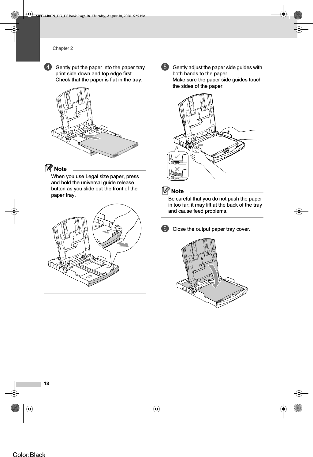 Chapter 218dGently put the paper into the paper tray print side down and top edge first.Check that the paper is flat in the tray.NoteWhen you use Legal size paper, press and hold the universal guide release button as you slide out the front of the paper tray.eGently adjust the paper side guides with both hands to the paper.Make sure the paper side guides touch the sides of the paper.NoteBe careful that you do not push the paper in too far; it may lift at the back of the tray and cause feed problems.fClose the output paper tray cover.MFC-440CN_UG_US.book  Page 18  Thursday, August 10, 2006  6:59 PMColor:Black