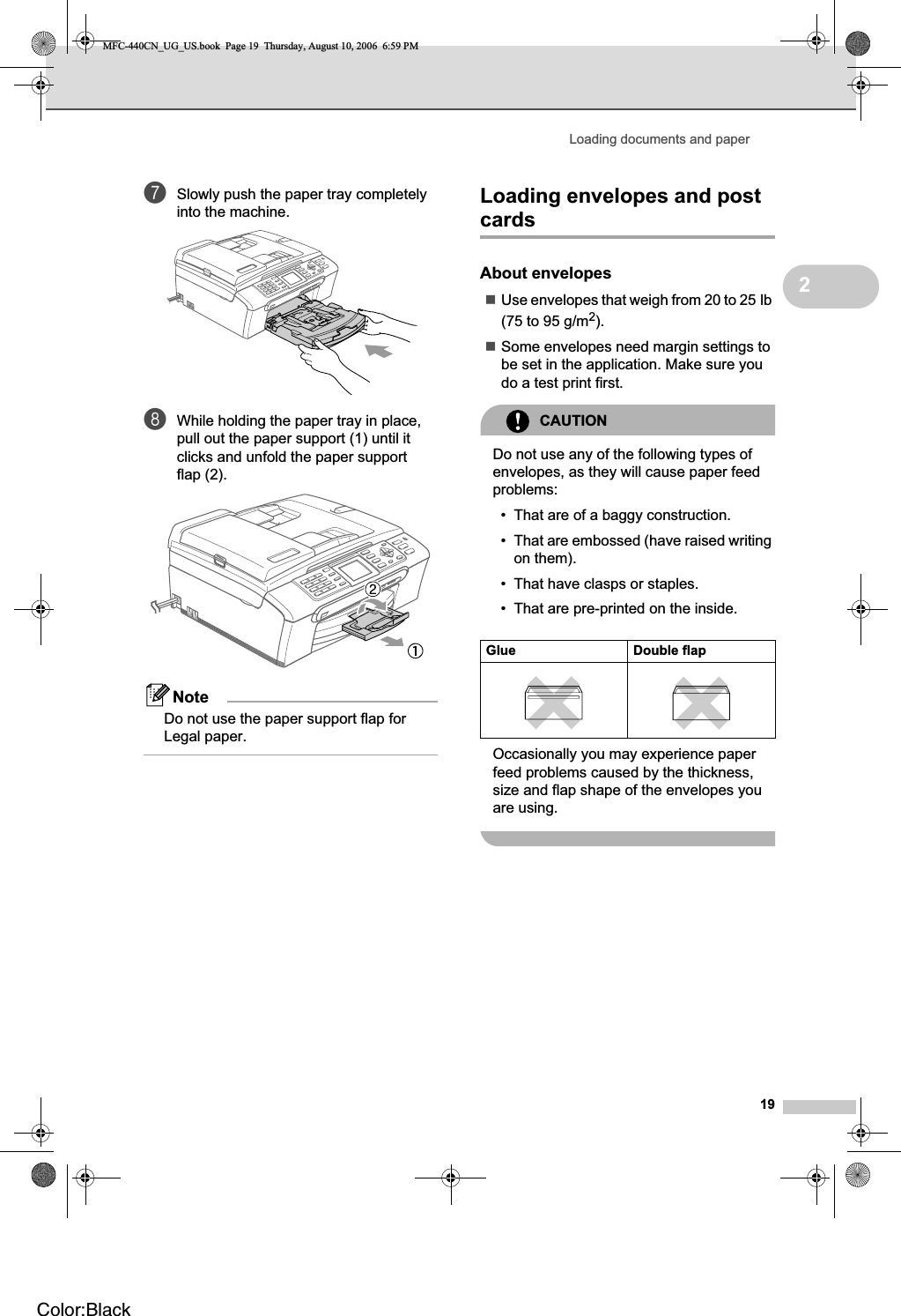 Loading documents and paper192gSlowly push the paper tray completely into the machine.hWhile holding the paper tray in place, pull out the paper support (1) until it clicks and unfold the paper support flap (2).NoteDo not use the paper support flap for Legal paper.Loading envelopes and post cards 2About envelopes 2Use envelopes that weigh from 20 to 25 lb (75 to 95 g/m2).Some envelopes need margin settings to be set in the application. Make sure you do a test print first.CAUTIONDo not use any of the following types of envelopes, as they will cause paper feed problems:• That are of a baggy construction.• That are embossed (have raised writing on them).• That have clasps or staples.• That are pre-printed on the inside.Occasionally you may experience paper feed problems caused by the thickness, size and flap shape of the envelopes you are using.Glue Double flapMFC-440CN_UG_US.book  Page 19  Thursday, August 10, 2006  6:59 PMColor:Black
