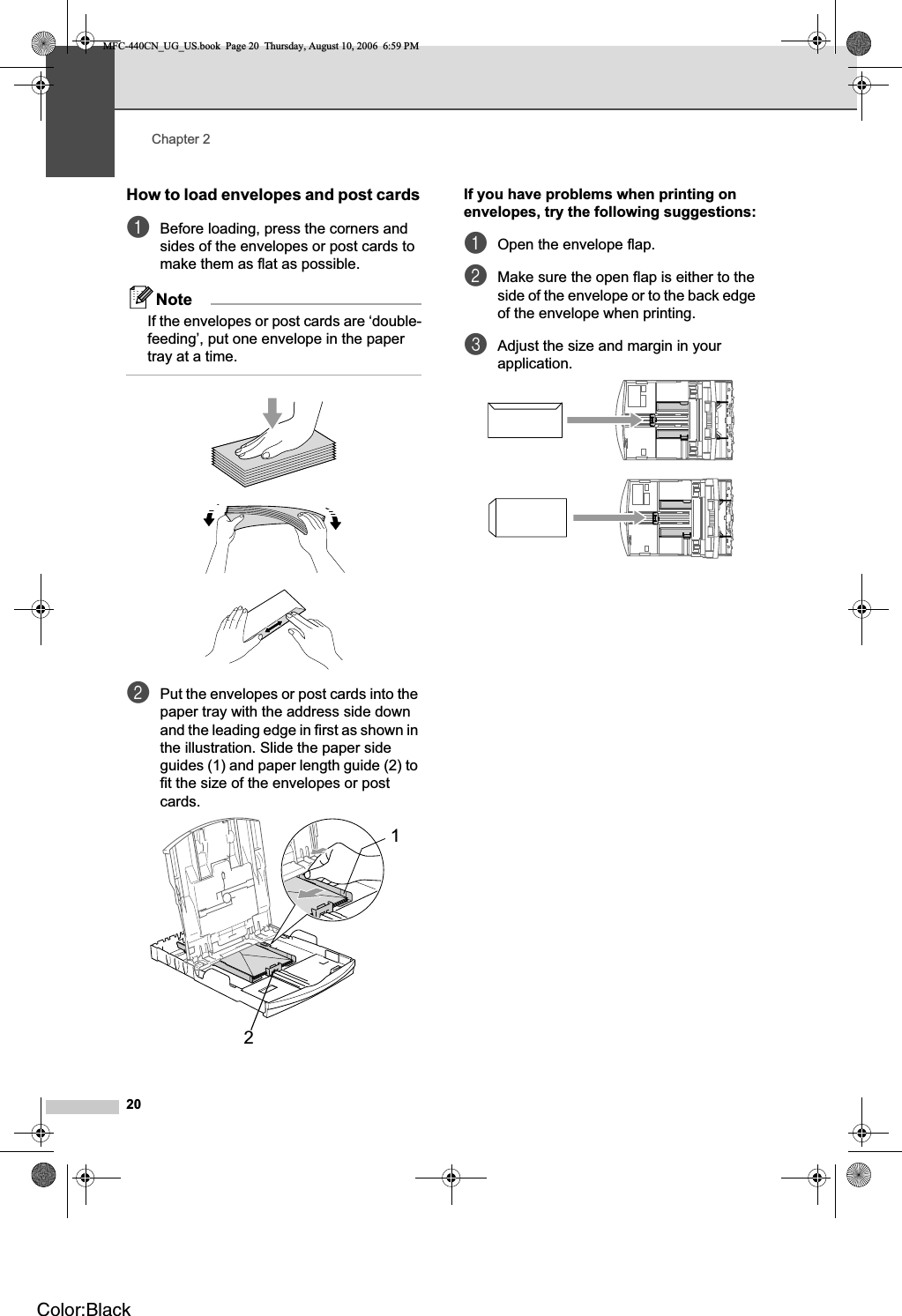 Chapter 220How to load envelopes and post cards2aBefore loading, press the corners and sides of the envelopes or post cards to make them as flat as possible.NoteIf the envelopes or post cards are ‘double-feeding’, put one envelope in the paper tray at a time.bPut the envelopes or post cards into the paper tray with the address side down and the leading edge in first as shown in the illustration. Slide the paper side guides (1) and paper length guide (2) to fit the size of the envelopes or post cards.If you have problems when printing on envelopes, try the following suggestions:2aOpen the envelope flap.bMake sure the open flap is either to the side of the envelope or to the back edge of the envelope when printing.cAdjust the size and margin in your application.21MFC-440CN_UG_US.book  Page 20  Thursday, August 10, 2006  6:59 PMColor:Black