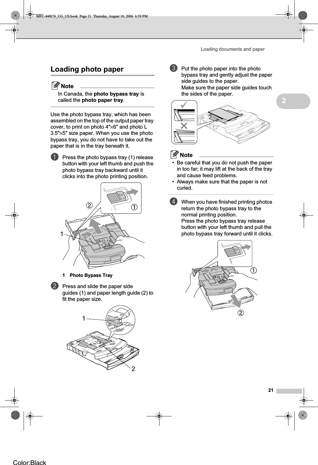 Loading documents and paper212Loading photo paper 2NoteIn Canada, the photo bypass tray is called the photo paper tray.Use the photo bypass tray, which has been assembled on the top of the output paper tray cover, to print on photo 4&quot;×6&quot; and photo L 3.5&quot;×5&quot; size paper. When you use the photo bypass tray, you do not have to take out the paper that is in the tray beneath it.aPress the photo bypass tray (1) release button with your left thumb and push the photo bypass tray backward until it clicks into the photo printing position.1 Photo Bypass TraybPress and slide the paper side guides (1) and paper length guide (2) to fit the paper size.cPut the photo paper into the photo bypass tray and gently adjust the paper side guides to the paper.Make sure the paper side guides touch the sides of the paper.Note• Be careful that you do not push the paper in too far; it may lift at the back of the tray and cause feed problems.• Always make sure that the paper is not curled.dWhen you have finished printing photos return the photo bypass tray to the normal printing position.Press the photo bypass tray release button with your left thumb and pull the photo bypass tray forward until it clicks.112MFC-440CN_UG_US.book  Page 21  Thursday, August 10, 2006  6:59 PMColor:Black