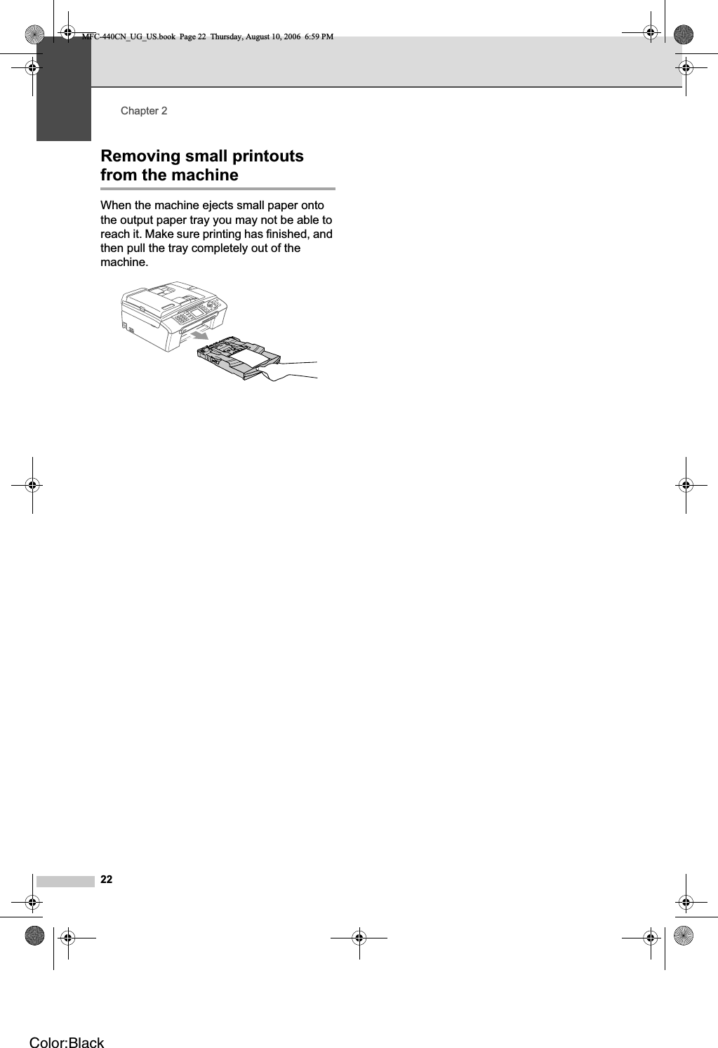 Chapter 222Removing small printouts from the machine 2When the machine ejects small paper onto the output paper tray you may not be able to reach it. Make sure printing has finished, and then pull the tray completely out of the machine.MFC-440CN_UG_US.book  Page 22  Thursday, August 10, 2006  6:59 PMColor:Black