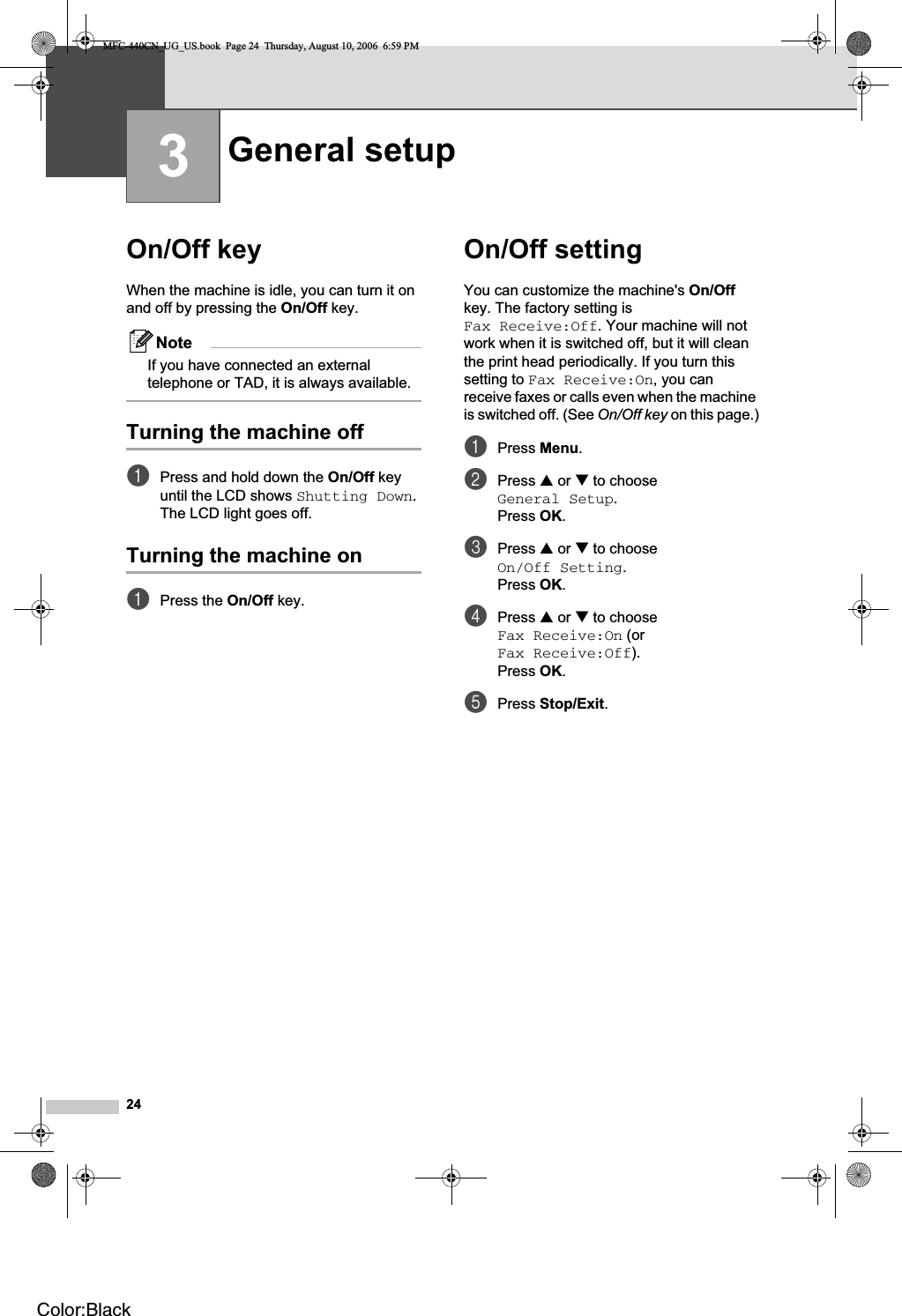 243On/Off key 3When the machine is idle, you can turn it on and off by pressing the On/Off key. NoteIf you have connected an external telephone or TAD, it is always available.Turning the machine off 3aPress and hold down the On/Off key until the LCD shows Shutting Down.The LCD light goes off.Turning the machine on 3aPress the On/Off key.On/Off setting  3You can customize the machine&apos;s On/Offkey. The factory setting is Fax Receive:Off. Your machine will not work when it is switched off, but it will clean the print head periodically. If you turn this setting to Fax Receive:On, you can receive faxes or calls even when the machine is switched off. (See On/Off key on this page.)aPress Menu.bPress a or b to choose General Setup.Press OK.cPress a or b to choose On/Off Setting.Press OK.dPress a or b to choose Fax Receive:On (or Fax Receive:Off).Press OK.ePress Stop/Exit.General setup 3MFC-440CN_UG_US.book  Page 24  Thursday, August 10, 2006  6:59 PMColor:Black