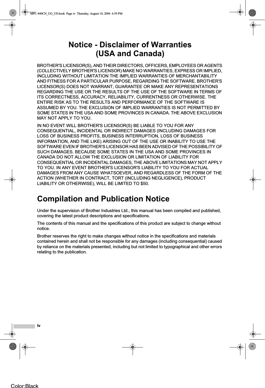 ivNotice - Disclaimer of Warranties (USA and Canada)BROTHER&apos;S LICENSOR(S), AND THEIR DIRECTORS, OFFICERS, EMPLOYEES OR AGENTS (COLLECTIVELY BROTHER&apos;S LICENSOR) MAKE NO WARRANTIES, EXPRESS OR IMPLIED, INCLUDING WITHOUT LIMITATION THE IMPLIED WARRANTIES OF MERCHANTABILITY AND FITNESS FOR A PARTICULAR PURPOSE, REGARDING THE SOFTWARE. BROTHER&apos;S LICENSOR(S) DOES NOT WARRANT, GUARANTEE OR MAKE ANY REPRESENTATIONS REGARDING THE USE OR THE RESULTS OF THE USE OF THE SOFTWARE IN TERMS OF ITS CORRECTNESS, ACCURACY, RELIABILITY, CURRENTNESS OR OTHERWISE. THE ENTIRE RISK AS TO THE RESULTS AND PERFORMANCE OF THE SOFTWARE IS ASSUMED BY YOU. THE EXCLUSION OF IMPLIED WARRANTIES IS NOT PERMITTED BY SOME STATES IN THE USA AND SOME PROVINCES IN CANADA. THE ABOVE EXCLUSION MAY NOT APPLY TO YOU.IN NO EVENT WILL BROTHER&apos;S LICENSOR(S) BE LIABLE TO YOU FOR ANY CONSEQUENTIAL, INCIDENTAL OR INDIRECT DAMAGES (INCLUDING DAMAGES FOR LOSS OF BUSINESS PROFITS, BUSINESS INTERRUPTION, LOSS OF BUSINESS INFORMATION, AND THE LIKE) ARISING OUT OF THE USE OR INABILITY TO USE THE SOFTWARE EVEN IF BROTHER&apos;S LICENSOR HAS BEEN ADVISED OF THE POSSIBILITY OF SUCH DAMAGES. BECAUSE SOME STATES IN THE USA AND SOME PROVINCES IN CANADA DO NOT ALLOW THE EXCLUSION OR LIMITATION OF LIABILITY FOR CONSEQUENTIAL OR INCIDENTAL DAMAGES, THE ABOVE LIMITATIONS MAY NOT APPLY TO YOU. IN ANY EVENT BROTHER&apos;S LICENSOR&apos;S LIABILITY TO YOU FOR ACTUAL DAMAGES FROM ANY CAUSE WHATSOEVER, AND REGARDLESS OF THE FORM OF THE ACTION (WHETHER IN CONTRACT, TORT (INCLUDING NEGLIGENCE), PRODUCT LIABILITY OR OTHERWISE), WILL BE LIMITED TO $50.Compilation and Publication NoticeUnder the supervision of Brother Industries Ltd., this manual has been compiled and published, covering the latest product descriptions and specifications.The contents of this manual and the specifications of this product are subject to change without notice.Brother reserves the right to make changes without notice in the specifications and materials contained herein and shall not be responsible for any damages (including consequential) caused by reliance on the materials presented, including but not limited to typographical and other errors relating to the publication.MFC-440CN_UG_US.book  Page iv  Thursday, August 10, 2006  6:59 PMColor:Black