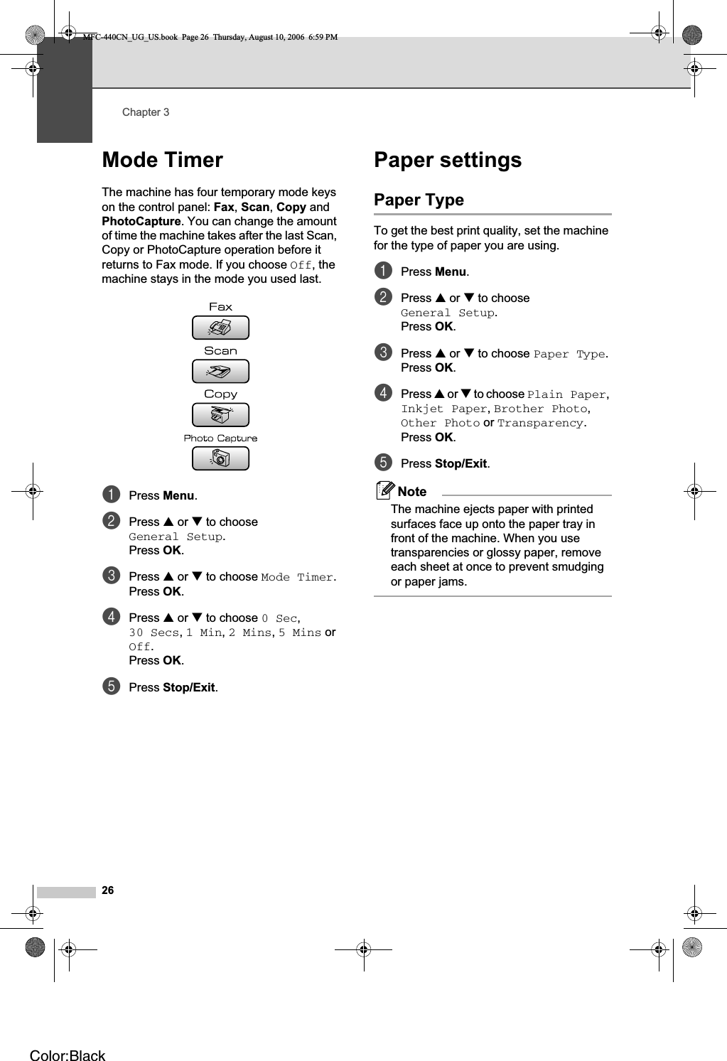 Chapter 326Mode Timer 3The machine has four temporary mode keys on the control panel: Fax,Scan,Copy and PhotoCapture. You can change the amount of time the machine takes after the last Scan, Copy or PhotoCapture operation before it returns to Fax mode. If you choose Off, the machine stays in the mode you used last.aPress Menu.bPress a or b to choose General Setup.Press OK.cPress a or b to choose Mode Timer.Press OK.dPress a or b to choose 0 Sec,30 Secs,1 Min,2 Mins,5 Mins or Off.Press OK.ePress Stop/Exit.Paper settings 3Paper Type 3To get the best print quality, set the machine for the type of paper you are using.aPress Menu.bPress a or b to choose General Setup.Press OK.cPress a or b to choose Paper Type.Press OK.dPress a or b to choose Plain Paper,Inkjet Paper,Brother Photo,Other Photo or Transparency.Press OK.ePress Stop/Exit.NoteThe machine ejects paper with printed surfaces face up onto the paper tray in front of the machine. When you use transparencies or glossy paper, remove each sheet at once to prevent smudging or paper jams.MFC-440CN_UG_US.book  Page 26  Thursday, August 10, 2006  6:59 PMColor:Black