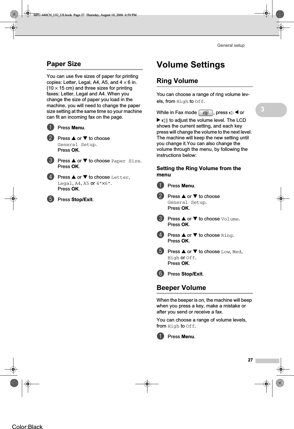 General setup273Paper Size 3You can use five sizes of paper for printing copies: Letter, Legal, A4, A5, and 4 ×6in. (10 ×15 cm) and three sizes for printing faxes: Letter, Legal and A4. When you change the size of paper you load in the machine, you will need to change the paper size setting at the same time so your machine can fit an incoming fax on the page.aPress Menu.bPress a or b to choose General Setup.Press OK.cPress a or b to choose Paper Size.Press OK.dPress a or b to choose Letter,Legal,A4,A5 or 4&quot;×6&quot;.Press OK.ePress Stop/Exit.Volume Settings 3Ring Volume 3You can choose a range of ring volume lev-els, from High to Off.While in Fax mode  , press  d or c to adjust the volume level. The LCD shows the current setting, and each key press will change the volume to the next level. The machine will keep the new setting until you change it.You can also change the volume through the menu, by following the instructions below:Setting the Ring Volume from the menu 3aPress Menu.bPress a or b to choose General Setup.Press OK.cPress a or b to choose Volume.Press OK.dPress a or b to choose Ring.Press OK.ePress a or b to choose Low,Med,High or Off.Press OK.fPress Stop/Exit.Beeper Volume 3When the beeper is on, the machine will beep when you press a key, make a mistake or after you send or receive a fax.You can choose a range of volume levels, from High to Off.aPress Menu.MFC-440CN_UG_US.book  Page 27  Thursday, August 10, 2006  6:59 PMColor:Black