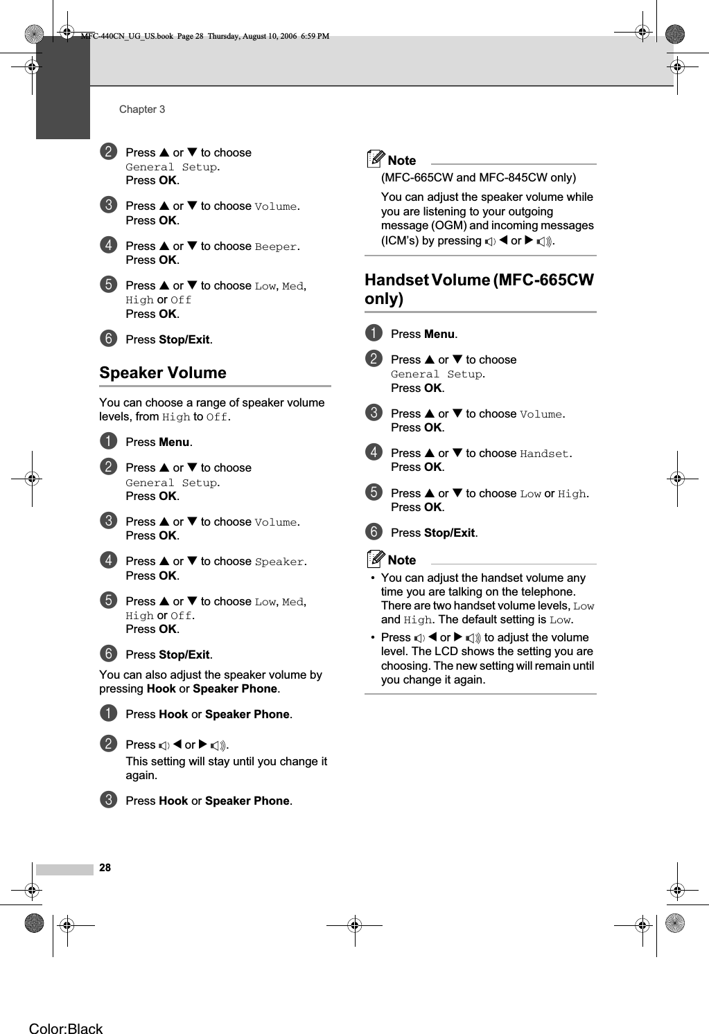 Chapter 328bPress a or b to choose General Setup.Press OK.cPress a or b to choose Volume.Press OK.dPress a or b to choose Beeper.Press OK.ePress a or b to choose Low,Med,High or OffPress OK.fPress Stop/Exit.Speaker Volume 3You can choose a range of speaker volume levels, from High to Off.aPress Menu.bPress a or b to choose General Setup.Press OK.cPress a or b to choose Volume.Press OK.dPress a or b to choose Speaker.Press OK.ePress a or b to choose Low,Med,High or Off.Press OK.fPress Stop/Exit.You can also adjust the speaker volume by pressing Hook or Speaker Phone.aPress Hook or Speaker Phone.bPress d or c.This setting will stay until you change it again.cPress Hook or Speaker Phone.Note(MFC-665CW and MFC-845CW only)You can adjust the speaker volume while you are listening to your outgoing message (OGM) and incoming messages (ICM’s) by pressing  d or c.Handset Volume (MFC-665CW only) 3aPress Menu.bPress a or b to choose General Setup.Press OK.cPress a or b to choose Volume.Press OK.dPress a or b to choose Handset.Press OK.ePress a or b to choose Low or High.Press OK.fPress Stop/Exit.Note• You can adjust the handset volume any time you are talking on the telephone. There are two handset volume levels, Lowand High. The default setting is Low.• Press  d or c to adjust the volume level. The LCD shows the setting you are choosing. The new setting will remain until you change it again.MFC-440CN_UG_US.book  Page 28  Thursday, August 10, 2006  6:59 PMColor:Black