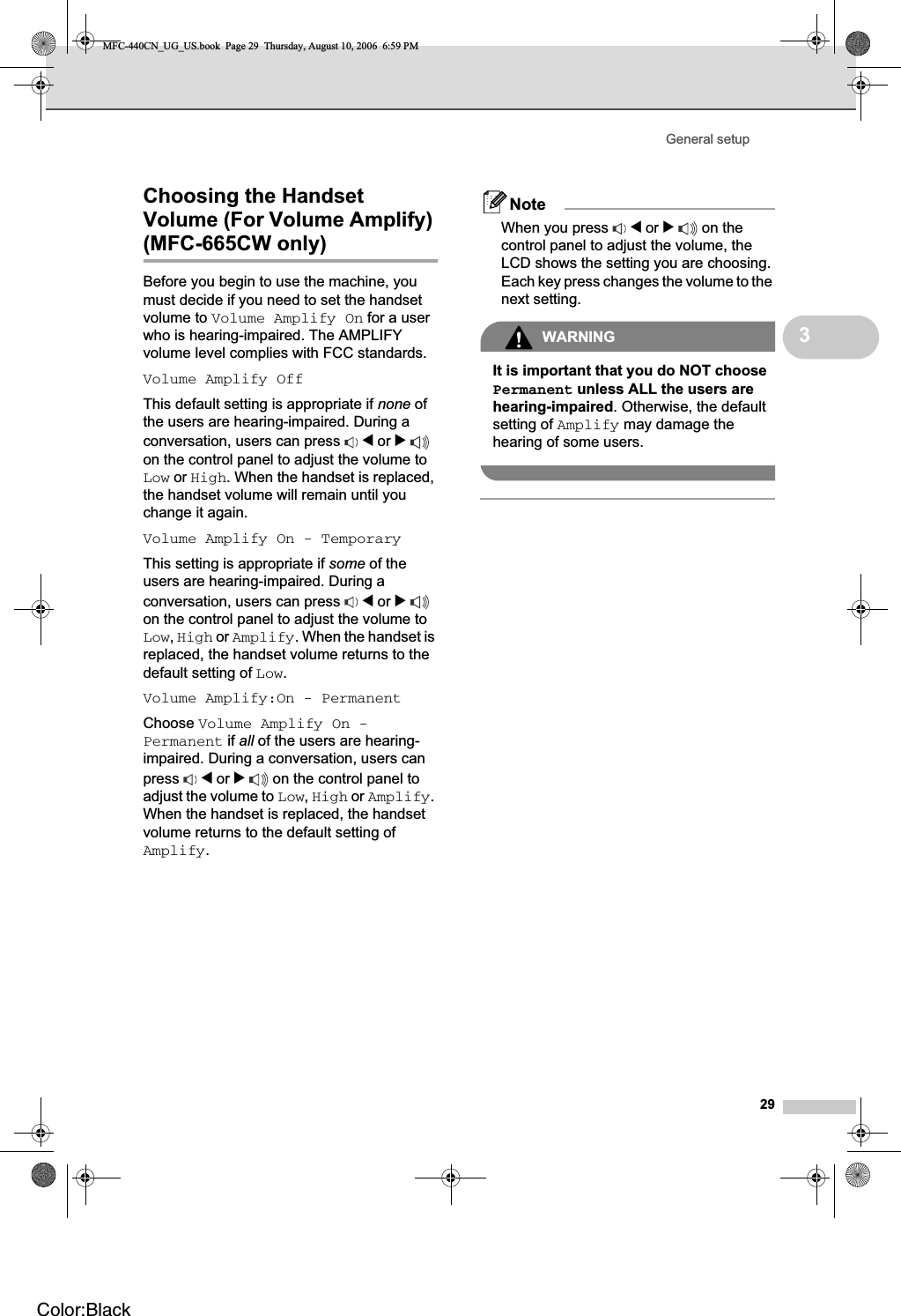 General setup293Choosing the Handset Volume (For Volume Amplify) (MFC-665CW only) 3Before you begin to use the machine, you must decide if you need to set the handset volume to Volume Amplify On for a user who is hearing-impaired. The AMPLIFY volume level complies with FCC standards.Volume Amplify OffThis default setting is appropriate if none of the users are hearing-impaired. During a conversation, users can press  d or con the control panel to adjust the volume to Low or High. When the handset is replaced, the handset volume will remain until you change it again.Volume Amplify On - TemporaryThis setting is appropriate if some of the users are hearing-impaired. During a conversation, users can press  d or con the control panel to adjust the volume to Low,High or Amplify. When the handset is replaced, the handset volume returns to the default setting of Low.Volume Amplify:On - PermanentChoose Volume Amplify On - Permanent if all of the users are hearing-impaired. During a conversation, users can press d or c on the control panel to adjust the volume to Low,High or Amplify.When the handset is replaced, the handset volume returns to the default setting of Amplify.NoteWhen you press  d or c on the control panel to adjust the volume, the LCD shows the setting you are choosing. Each key press changes the volume to the next setting.WARNINGIt is important that you do NOT choose Permanent unless ALL the users are hearing-impaired. Otherwise, the default setting of Amplify may damage the hearing of some users.MFC-440CN_UG_US.book  Page 29  Thursday, August 10, 2006  6:59 PMColor:Black