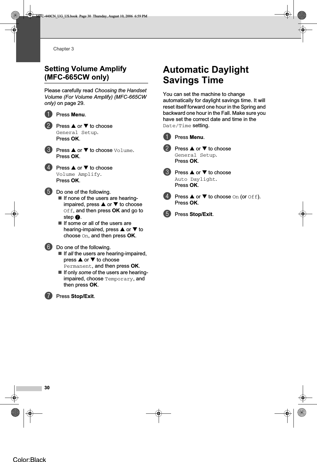 Chapter 330Setting Volume Amplify(MFC-665CW only) 3Please carefully read Choosing the Handset Volume (For Volume Amplify) (MFC-665CW only) on page 29.aPress Menu.bPress a or b to choose General Setup.Press OK.cPress a or b to choose Volume.Press OK.dPress a or b to choose Volume Amplify.Press OK.eDo one of the following.If none of the users are hearing-impaired, press a or b to choose Off, and then press OK and go to step g.If some or all of the users are hearing-impaired, press a or b to choose On, and then press OK.fDo one of the following.If all the users are hearing-impaired, press a or b to choose Permanent, and then press OK.If only some of the users are hearing-impaired, choose Temporary, and then press OK.gPress Stop/Exit.Automatic Daylight Savings Time 3You can set the machine to change automatically for daylight savings time. It will reset itself forward one hour in the Spring and backward one hour in the Fall. Make sure you have set the correct date and time in the Date/Time setting.aPress Menu.bPress a or b to choose General Setup.Press OK.cPress a or b to choose Auto Daylight.Press OK.dPress a or b to choose On (or Off).Press OK.ePress Stop/Exit.MFC-440CN_UG_US.book  Page 30  Thursday, August 10, 2006  6:59 PMColor:Black