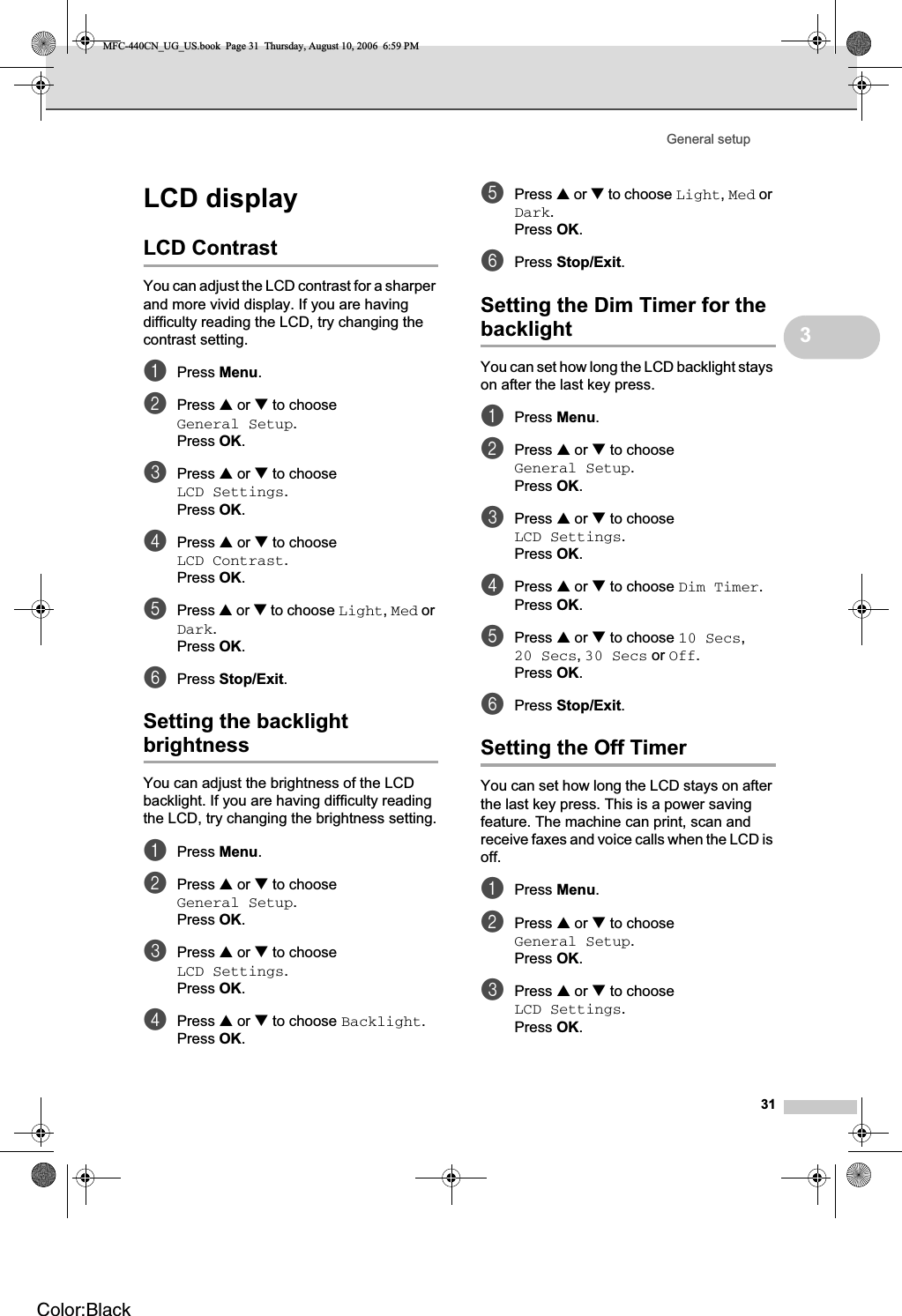 General setup313LCD display 3LCD Contrast 3You can adjust the LCD contrast for a sharper and more vivid display. If you are having difficulty reading the LCD, try changing the contrast setting.aPress Menu.bPress a or b to choose General Setup.Press OK.cPress a or b to choose LCD Settings.Press OK.dPress a or b to choose LCD Contrast.Press OK.ePress a or b to choose Light,Med or Dark.Press OK.fPress Stop/Exit.Setting the backlight brightness 3You can adjust the brightness of the LCD backlight. If you are having difficulty reading the LCD, try changing the brightness setting.aPress Menu.bPress a or b to choose General Setup.Press OK.cPress a or b to choose LCD Settings.Press OK.dPress a or b to choose Backlight.Press OK.ePress a or b to choose Light,Med or Dark.Press OK.fPress Stop/Exit.Setting the Dim Timer for the backlight 3You can set how long the LCD backlight stays on after the last key press. aPress Menu.bPress a or b to choose General Setup.Press OK.cPress a or b to choose LCD Settings.Press OK.dPress a or b to choose Dim Timer.Press OK.ePress a or b to choose 10 Secs,20 Secs,30 Secs or Off.Press OK.fPress Stop/Exit.Setting the Off Timer 3You can set how long the LCD stays on after the last key press. This is a power saving feature. The machine can print, scan and receive faxes and voice calls when the LCD is off.aPress Menu.bPress a or b to choose General Setup.Press OK.cPress a or b to choose LCD Settings.Press OK.MFC-440CN_UG_US.book  Page 31  Thursday, August 10, 2006  6:59 PMColor:Black