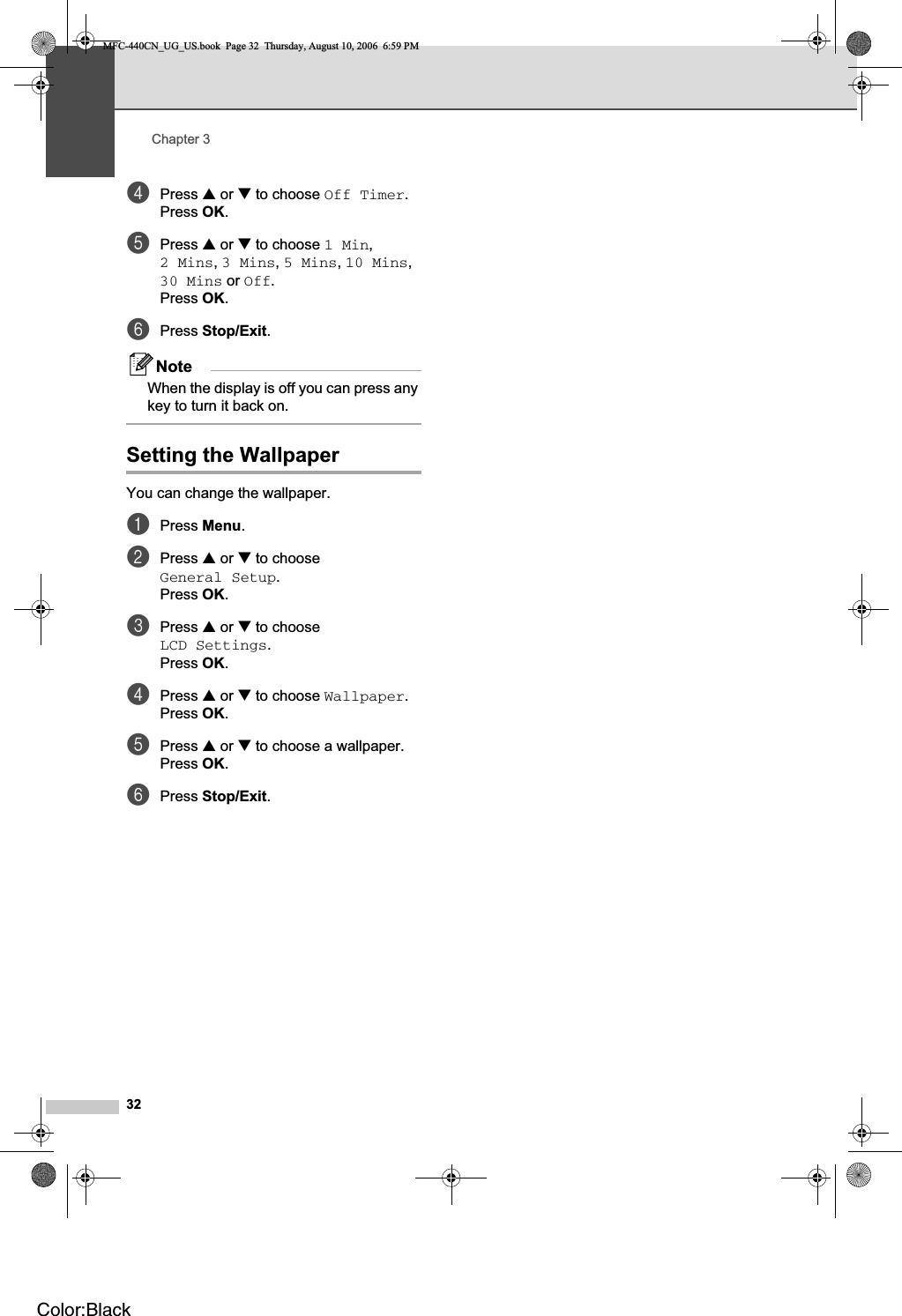 Chapter 332dPress a or b to choose Off Timer.Press OK.ePress a or b to choose 1 Min,2 Mins,3 Mins,5 Mins,10 Mins,30 Mins or Off.Press OK.fPress Stop/Exit.NoteWhen the display is off you can press any key to turn it back on.Setting the Wallpaper 3You can change the wallpaper.aPress Menu.bPress a or b to choose General Setup.Press OK.cPress a or b to choose LCD Settings.Press OK.dPress a or b to choose Wallpaper.Press OK.ePress a or b to choose a wallpaper.Press OK.fPress Stop/Exit.MFC-440CN_UG_US.book  Page 32  Thursday, August 10, 2006  6:59 PMColor:Black