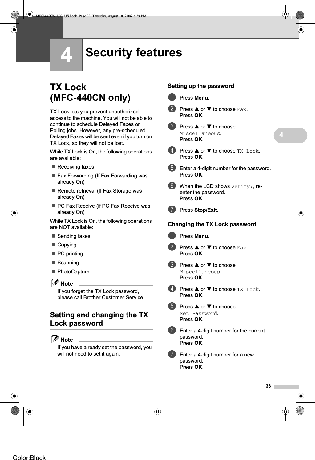 3344TX Lock (MFC-440CN only) 4TX Lock lets you prevent unauthorized access to the machine. You will not be able to continue to schedule Delayed Faxes or Polling jobs. However, any pre-scheduled Delayed Faxes will be sent even if you turn on TX Lock, so they will not be lost.While TX Lock is On, the following operations are available:Receiving faxesFax Forwarding (If Fax Forwarding was already On) Remote retrieval (If Fax Storage was already On) PC Fax Receive (if PC Fax Receive was already On)While TX Lock is On, the following operations are NOT available:Sending faxesCopyingPC printing ScanningPhotoCaptureNoteIf you forget the TX Lock password, please call Brother Customer Service.Setting and changing the TX Lock password 4NoteIf you have already set the password, you will not need to set it again.Setting up the password 4aPress Menu.bPress a or b to choose Fax.Press OK.cPress a or b to choose Miscellaneous.Press OK.dPress a or b to choose TX Lock.Press OK.eEnter a 4-digit number for the password.Press OK.fWhen the LCD shows Verify:, re-enter the password.Press OK.gPress Stop/Exit.Changing the TX Lock password 4aPress Menu.bPress a or b to choose Fax.Press OK.cPress a or b to choose Miscellaneous.Press OK.dPress a or b to choose TX Lock.Press OK.ePress a or b to choose Set Password.Press OK.fEnter a 4-digit number for the current password.Press OK.gEnter a 4-digit number for a new password.Press OK.Security features 4MFC-440CN_UG_US.book  Page 33  Thursday, August 10, 2006  6:59 PMColor:Black