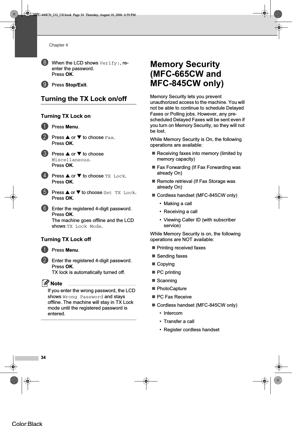 Chapter 434hWhen the LCD shows Verify:, re-enter the password.Press OK.iPress Stop/Exit.Turning the TX Lock on/off 4Turning TX Lock on 4aPress Menu.bPress a or b to choose Fax.Press OK.cPress a or b to choose Miscellaneous.Press OK.dPress a or b to choose TX Lock.Press OK.ePress a or b to choose Set TX Lock.Press OK.fEnter the registered 4-digit password.Press OK.The machine goes offline and the LCD shows TX Lock Mode.Turning TX Lock off 4aPress Menu.bEnter the registered 4-digit password.Press OK.TX lock is automatically turned off.NoteIf you enter the wrong password, the LCD shows Wrong Password and stays offline. The machine will stay in TX Lock mode until the registered password is entered.Memory Security (MFC-665CW and MFC-845CW only) 4Memory Security lets you prevent unauthorized access to the machine. You will not be able to continue to schedule Delayed Faxes or Polling jobs. However, any pre-scheduled Delayed Faxes will be sent even if you turn on Memory Security, so they will not be lost.While Memory Security is On, the following operations are available:Receiving faxes into memory (limited by memory capacity)Fax Forwarding (If Fax Forwarding was already On) Remote retrieval (If Fax Storage was already On) Cordless handset (MFC-845CW only) • Making a call• Receiving a call• Viewing Caller ID (with subscriber service)While Memory Security is on, the following operations are NOT available: Printing received faxesSending faxesCopyingPC printing ScanningPhotoCapturePC Fax ReceiveCordless handset (MFC-845CW only)• Intercom• Transfer a call• Register cordless handsetMFC-440CN_UG_US.book  Page 34  Thursday, August 10, 2006  6:59 PMColor:Black