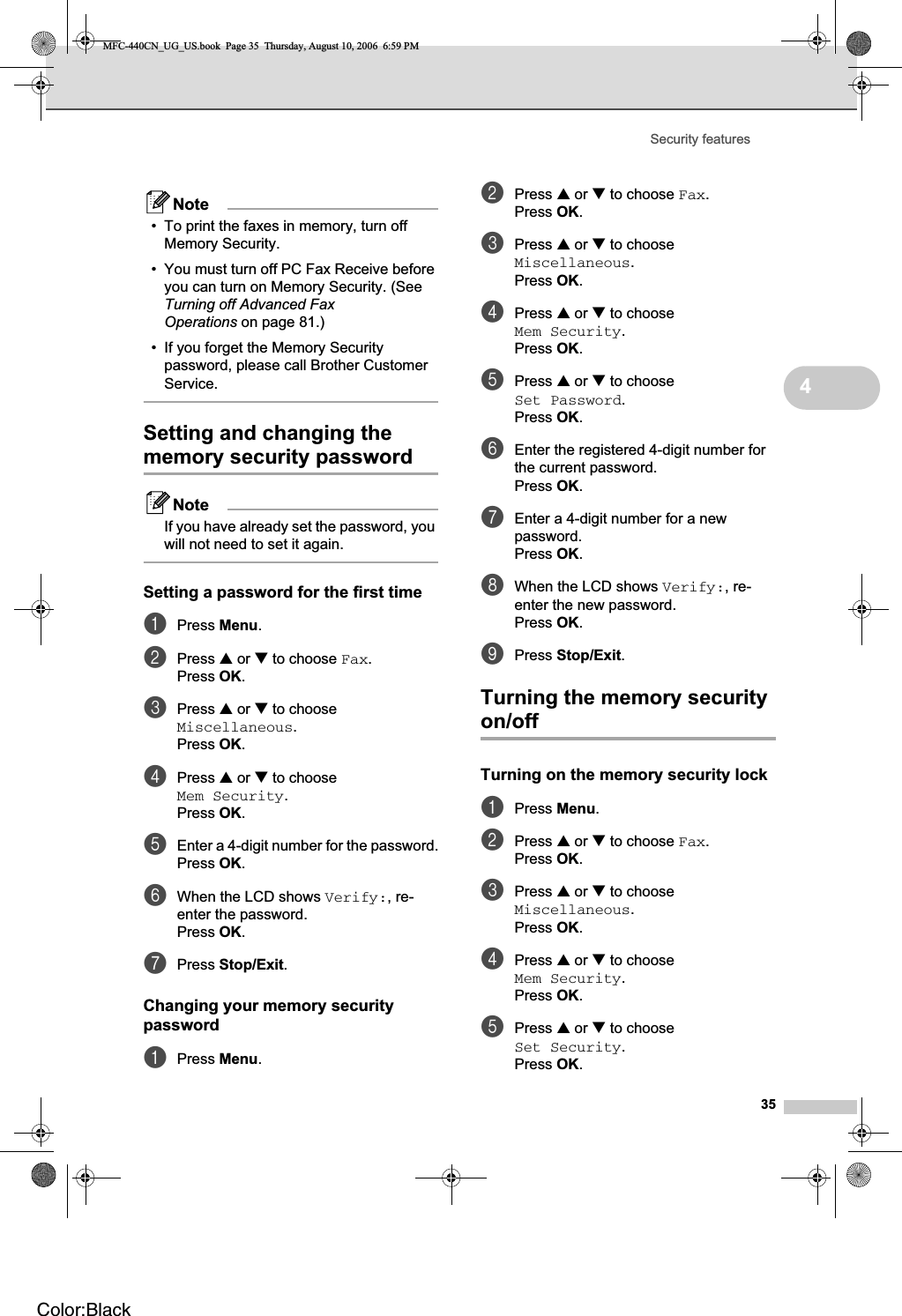 Security features354Note• To print the faxes in memory, turn off Memory Security.• You must turn off PC Fax Receive before you can turn on Memory Security. (See Turning off Advanced Fax Operations on page 81.)• If you forget the Memory Security password, please call Brother Customer Service.Setting and changing the memory security password 4NoteIf you have already set the password, you will not need to set it again.Setting a password for the first time 4aPress Menu.bPress a or b to choose Fax.Press OK.cPress a or b to choose Miscellaneous.Press OK.dPress a or b to choose Mem Security.Press OK.eEnter a 4-digit number for the password.Press OK.fWhen the LCD shows Verify:, re-enter the password.Press OK.gPress Stop/Exit.Changing your memory security password 4aPress Menu.bPress a or b to choose Fax.Press OK.cPress a or b to choose Miscellaneous.Press OK.dPress a or b to choose Mem Security.Press OK.ePress a or b to choose Set Password.Press OK.fEnter the registered 4-digit number for the current password.Press OK.gEnter a 4-digit number for a new password.Press OK.hWhen the LCD shows Verify:, re-enter the new password.Press OK.iPress Stop/Exit.Turning the memory security on/off 4Turning on the memory security lock 4aPress Menu.bPress a or b to choose Fax.Press OK.cPress a or b to choose Miscellaneous.Press OK.dPress a or b to choose Mem Security.Press OK.ePress a or b to choose Set Security.Press OK.MFC-440CN_UG_US.book  Page 35  Thursday, August 10, 2006  6:59 PMColor:Black