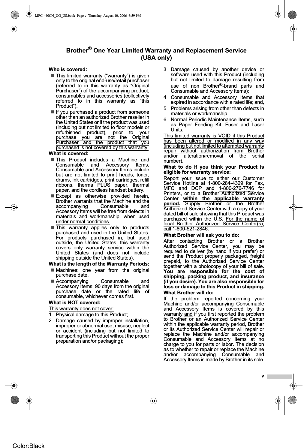 vBrother® One Year Limited Warranty and Replacement Service(USA only)Who is covered:This limited warranty (“warranty”) is givenonly to the original end-use/retail purchaser(referred to in this warranty as “OriginalPurchaser”) of the accompanying product,consumables and accessories (collectivelyreferred to in this warranty as “thisProduct”).If you purchased a product from someoneother than an authorized Brother reseller inthe United States or if the product was used(including but not limited to floor models orrefurbished product), prior to yourpurchase you are not the OriginalPurchaser and the product that youpurchased is not covered by this warranty.What is covered:This Product includes a Machine andConsumable and Accessory Items.Consumable and Accessory Items includebut are not limited to print heads, toner,drums, ink cartridges, print cartridges, refillribbons, therma PLUS paper, thermalpaper, and the cordless handset battery.Except as otherwise provided herein,Brother warrants that the Machine and theaccompanying Consumable andAccessory Items will be free from defects inmaterials and workmanship, when usedunder normal conditions.This warranty applies only to productspurchased and used in the United States.For products purchased in, but usedoutside, the United States, this warrantycovers only warranty service within theUnited States (and does not includeshipping outside the United States).What is the length of the Warranty Periods:Machines: one year from the originalpurchase date.Accompanying Consumable andAccessory Items: 90 days from the originalpurchase date or the rated life ofconsumable, whichever comes first.What is NOT covered:This warranty does not cover:1 Physical damage to this Product;2 Damage caused by improper installation,improper or abnormal use, misuse, neglector accident (including but not limited totransporting this Product without the properpreparation and/or packaging);3 Damage caused by another device orsoftware used with this Product (includingbut not limited to damage resulting fromuse of non Brother®-brand parts andConsumable and Accessory Items);4 Consumable and Accessory Items thatexpired in accordance with a rated life; and,5 Problems arising from other than defects inmaterials or workmanship.6 Normal Periodic Maintenance Items, suchas Paper Feeding Kit, Fuser and LaserUnits.This limited warranty is VOID if this Producthas been altered or modified in any way(including but not limited to attempted warrantyrepair without authorization from Brotherand/or alteration/removal of the serialnumber).What to do if you think your Product iseligible for warranty service:Report your issue to either our CustomerService Hotline at 1-800-284-4329 for Fax,MFC and DCP and 1-800-276-7746 forPrinters, or to a Brother Authorized ServiceCenter within the applicable warrantyperiod. Supply Brother or the BrotherAuthorized Service Center with a copy of yourdated bill of sale showing that this Product waspurchased within the U.S. For the name oflocal Brother Authorized Service Center(s),call 1-800-521-2846.What Brother will ask you to do:After contacting Brother or a BrotherAuthorized Service Center, you may berequired to deliver (by hand if you prefer) orsend the Product properly packaged, freightprepaid, to the Authorized Service Centertogether with a photocopy of your bill of sale.You are responsible for the cost ofshipping, packing product, and insurance(if you desire). You are also responsible forloss or damage to this Product in shipping.What Brother will do:If the problem reported concerning yourMachine and/or accompanying Consumableand Accessory Items is covered by thiswarranty and if you first reported the problemto Brother or an Authorized Service Centerwithin the applicable warranty period, Brotheror its Authorized Service Center will repair orreplace the Machine and/or accompanyingConsumable and Accessory Items at nocharge to you for parts or labor. The decisionas to whether to repair or replace the Machineand/or accompanying Consumable andAccessory Items is made by Brother in its sole MFC-440CN_UG_US.book  Page v  Thursday, August 10, 2006  6:59 PMColor:Black