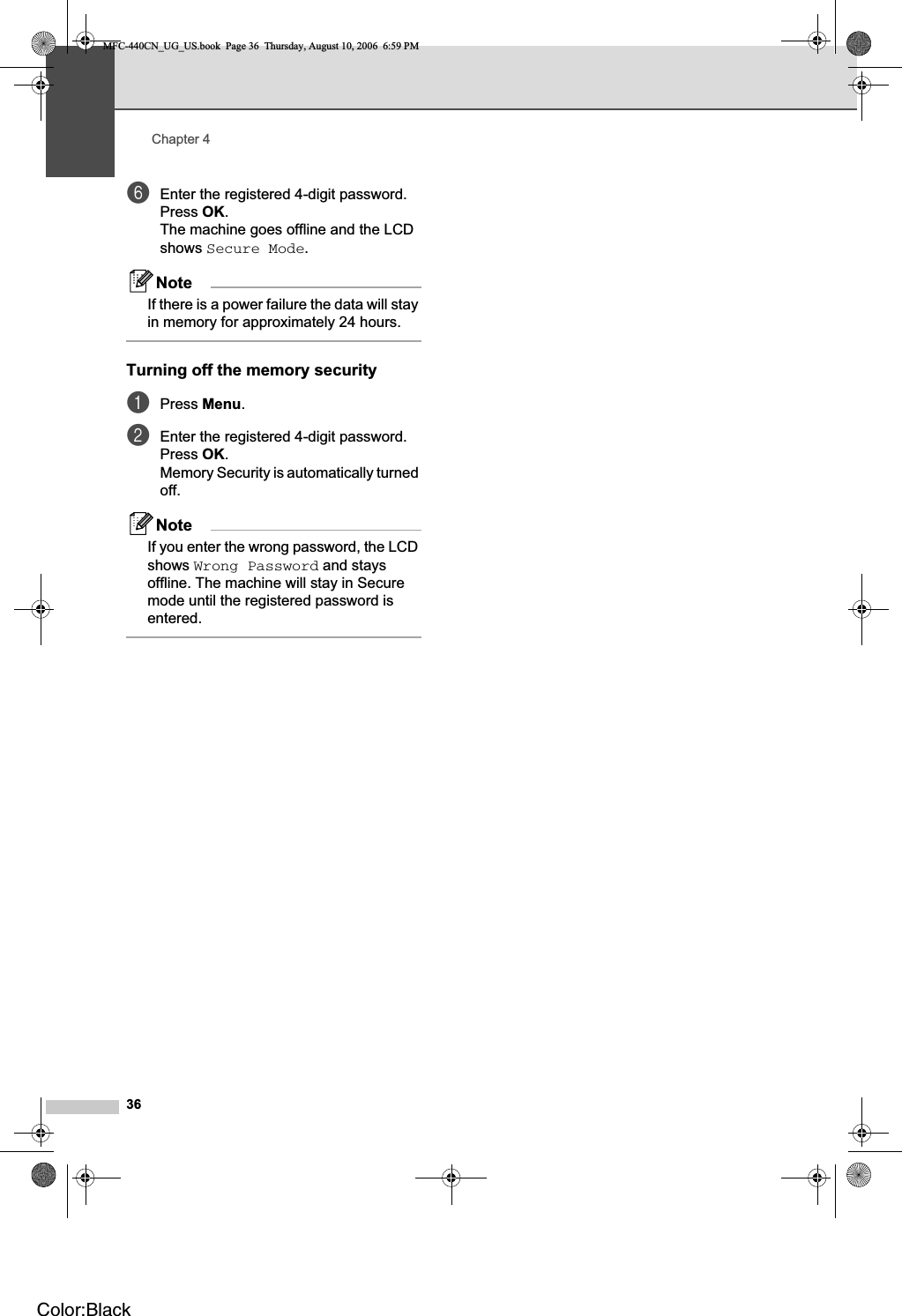 Chapter 436fEnter the registered 4-digit password.Press OK.The machine goes offline and the LCD shows Secure Mode.NoteIf there is a power failure the data will stay in memory for approximately 24 hours.Turning off the memory security 4aPress Menu.bEnter the registered 4-digit password.Press OK.Memory Security is automatically turned off.NoteIf you enter the wrong password, the LCD shows Wrong Password and stays offline. The machine will stay in Secure mode until the registered password is entered.MFC-440CN_UG_US.book  Page 36  Thursday, August 10, 2006  6:59 PMColor:Black