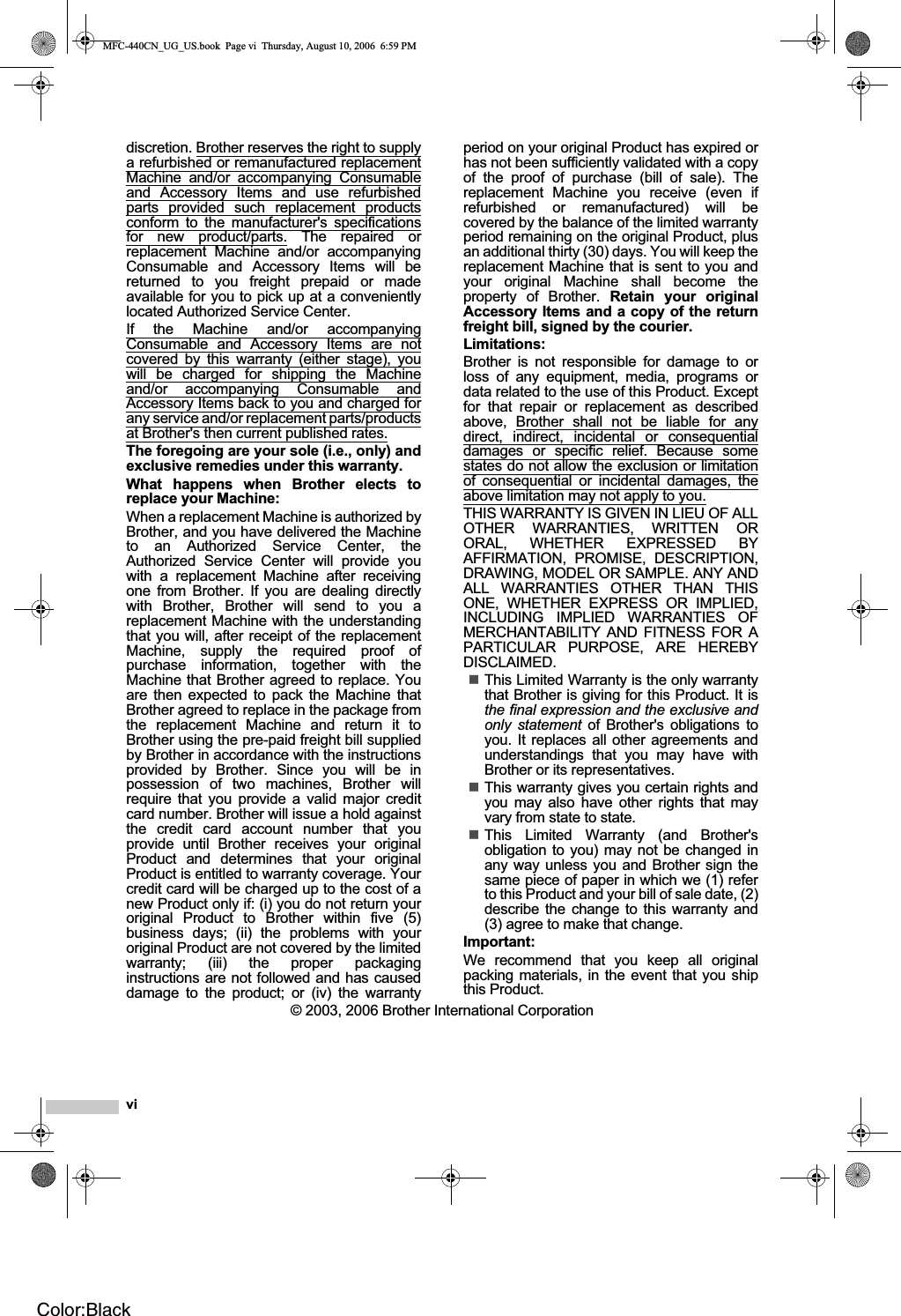 vidiscretion. Brother reserves the right to supplya refurbished or remanufactured replacementMachine and/or accompanying Consumableand Accessory Items and use refurbishedparts provided such replacement productsconform to the manufacturer&apos;s specificationsfor new product/parts. The repaired orreplacement Machine and/or accompanyingConsumable and Accessory Items will bereturned to you freight prepaid or madeavailable for you to pick up at a convenientlylocated Authorized Service Center.If the Machine and/or accompanyingConsumable and Accessory Items are notcovered by this warranty (either stage), youwill be charged for shipping the Machineand/or accompanying Consumable andAccessory Items back to you and charged forany service and/or replacement parts/productsat Brother&apos;s then current published rates.The foregoing are your sole (i.e., only) andexclusive remedies under this warranty.What happens when Brother elects toreplace your Machine:When a replacement Machine is authorized byBrother, and you have delivered the Machineto an Authorized Service Center, theAuthorized Service Center will provide youwith a replacement Machine after receivingone from Brother. If you are dealing directlywith Brother, Brother will send to you areplacement Machine with the understandingthat you will, after receipt of the replacementMachine, supply the required proof ofpurchase information, together with theMachine that Brother agreed to replace. Youare then expected to pack the Machine thatBrother agreed to replace in the package fromthe replacement Machine and return it toBrother using the pre-paid freight bill suppliedby Brother in accordance with the instructionsprovided by Brother. Since you will be inpossession of two machines, Brother willrequire that you provide a valid major creditcard number. Brother will issue a hold againstthe credit card account number that youprovide until Brother receives your originalProduct and determines that your originalProduct is entitled to warranty coverage. Yourcredit card will be charged up to the cost of anew Product only if: (i) you do not return youroriginal Product to Brother within five (5)business days; (ii) the problems with youroriginal Product are not covered by the limitedwarranty; (iii) the proper packaginginstructions are not followed and has causeddamage to the product; or (iv) the warrantyperiod on your original Product has expired orhas not been sufficiently validated with a copyof the proof of purchase (bill of sale). Thereplacement Machine you receive (even ifrefurbished or remanufactured) will becovered by the balance of the limited warrantyperiod remaining on the original Product, plusan additional thirty (30) days. You will keep thereplacement Machine that is sent to you andyour original Machine shall become theproperty of Brother. Retain your originalAccessory Items and a copy of the returnfreight bill, signed by the courier.Limitations:Brother is not responsible for damage to orloss of any equipment, media, programs ordata related to the use of this Product. Exceptfor that repair or replacement as describedabove, Brother shall not be liable for anydirect, indirect, incidental or consequentialdamages or specific relief. Because somestates do not allow the exclusion or limitationof consequential or incidental damages, theabove limitation may not apply to you.THIS WARRANTY IS GIVEN IN LIEU OF ALLOTHER WARRANTIES, WRITTEN ORORAL, WHETHER EXPRESSED BYAFFIRMATION, PROMISE, DESCRIPTION,DRAWING, MODEL OR SAMPLE. ANY ANDALL WARRANTIES OTHER THAN THISONE, WHETHER EXPRESS OR IMPLIED,INCLUDING IMPLIED WARRANTIES OFMERCHANTABILITY AND FITNESS FOR APARTICULAR PURPOSE, ARE HEREBYDISCLAIMED.This Limited Warranty is the only warrantythat Brother is giving for this Product. It isthe final expression and the exclusive andonly statement of Brother&apos;s obligations toyou. It replaces all other agreements andunderstandings that you may have withBrother or its representatives.This warranty gives you certain rights andyou may also have other rights that mayvary from state to state.This Limited Warranty (and Brother&apos;sobligation to you) may not be changed inany way unless you and Brother sign thesame piece of paper in which we (1) referto this Product and your bill of sale date, (2)describe the change to this warranty and(3) agree to make that change.Important:We recommend that you keep all originalpacking materials, in the event that you shipthis Product.© 2003, 2006 Brother International CorporationMFC-440CN_UG_US.book  Page vi  Thursday, August 10, 2006  6:59 PMColor:Black