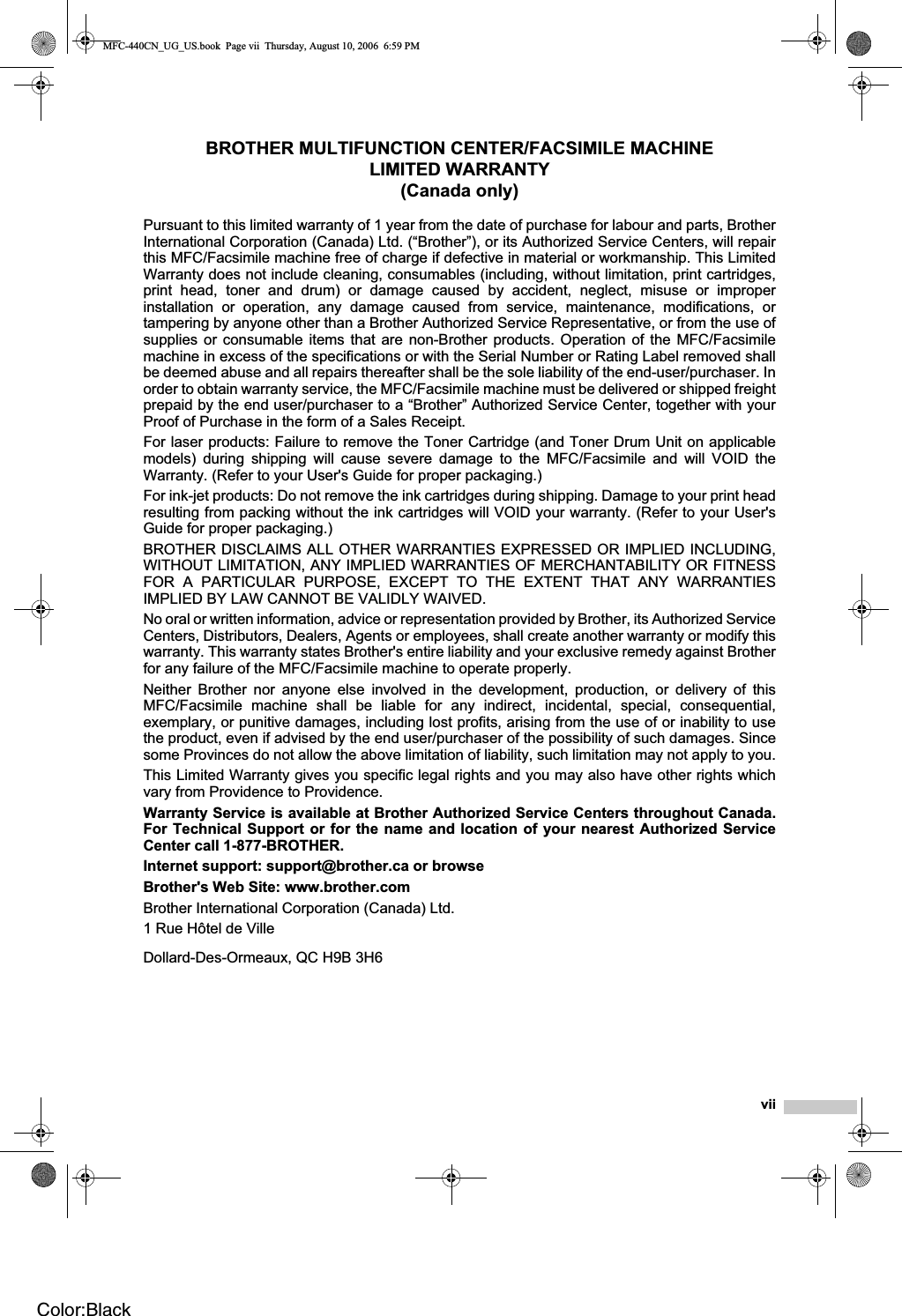 viiBROTHER MULTIFUNCTION CENTER/FACSIMILE MACHINE LIMITED WARRANTY (Canada only)Pursuant to this limited warranty of 1 year from the date of purchase for labour and parts, BrotherInternational Corporation (Canada) Ltd. (“Brother”), or its Authorized Service Centers, will repairthis MFC/Facsimile machine free of charge if defective in material or workmanship. This LimitedWarranty does not include cleaning, consumables (including, without limitation, print cartridges,print head, toner and drum) or damage caused by accident, neglect, misuse or improperinstallation or operation, any damage caused from service, maintenance, modifications, ortampering by anyone other than a Brother Authorized Service Representative, or from the use ofsupplies or consumable items that are non-Brother products. Operation of the MFC/Facsimilemachine in excess of the specifications or with the Serial Number or Rating Label removed shallbe deemed abuse and all repairs thereafter shall be the sole liability of the end-user/purchaser. Inorder to obtain warranty service, the MFC/Facsimile machine must be delivered or shipped freightprepaid by the end user/purchaser to a “Brother” Authorized Service Center, together with yourProof of Purchase in the form of a Sales Receipt.For laser products: Failure to remove the Toner Cartridge (and Toner Drum Unit on applicablemodels) during shipping will cause severe damage to the MFC/Facsimile and will VOID theWarranty. (Refer to your User&apos;s Guide for proper packaging.)For ink-jet products: Do not remove the ink cartridges during shipping. Damage to your print headresulting from packing without the ink cartridges will VOID your warranty. (Refer to your User&apos;sGuide for proper packaging.)BROTHER DISCLAIMS ALL OTHER WARRANTIES EXPRESSED OR IMPLIED INCLUDING,WITHOUT LIMITATION, ANY IMPLIED WARRANTIES OF MERCHANTABILITY OR FITNESSFOR A PARTICULAR PURPOSE, EXCEPT TO THE EXTENT THAT ANY WARRANTIESIMPLIED BY LAW CANNOT BE VALIDLY WAIVED.No oral or written information, advice or representation provided by Brother, its Authorized ServiceCenters, Distributors, Dealers, Agents or employees, shall create another warranty or modify thiswarranty. This warranty states Brother&apos;s entire liability and your exclusive remedy against Brotherfor any failure of the MFC/Facsimile machine to operate properly.Neither Brother nor anyone else involved in the development, production, or delivery of thisMFC/Facsimile machine shall be liable for any indirect, incidental, special, consequential,exemplary, or punitive damages, including lost profits, arising from the use of or inability to usethe product, even if advised by the end user/purchaser of the possibility of such damages. Sincesome Provinces do not allow the above limitation of liability, such limitation may not apply to you.This Limited Warranty gives you specific legal rights and you may also have other rights whichvary from Providence to Providence.Warranty Service is available at Brother Authorized Service Centers throughout Canada.For Technical Support or for the name and location of your nearest Authorized ServiceCenter call 1-877-BROTHER.Internet support: support@brother.ca or browseBrother&apos;s Web Site: www.brother.comBrother International Corporation (Canada) Ltd.1 Rue Hôtel de VilleDollard-Des-Ormeaux, QC H9B 3H6MFC-440CN_UG_US.book  Page vii  Thursday, August 10, 2006  6:59 PMColor:Black