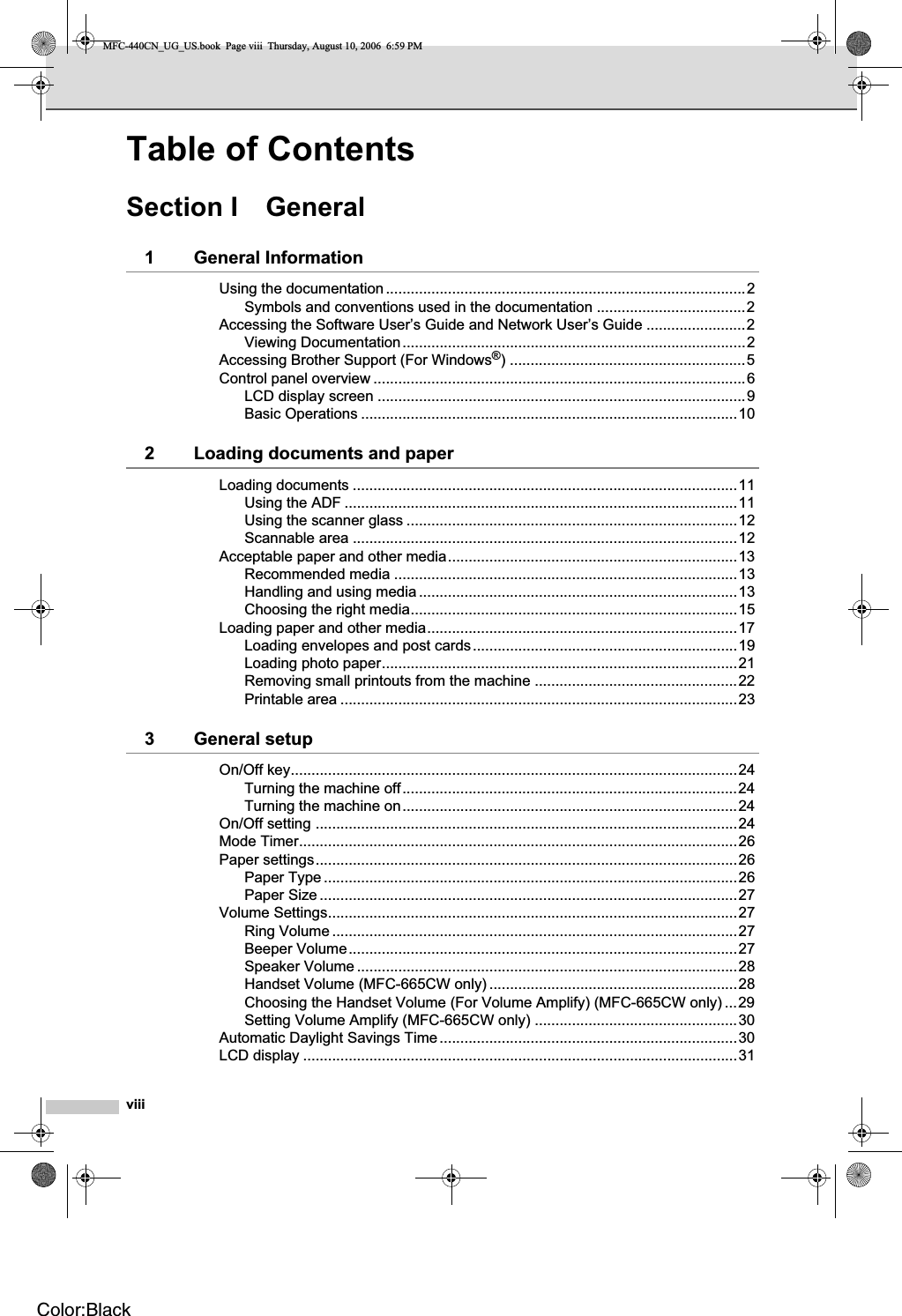 viiiTable of ContentsSection I General1 General InformationUsing the documentation.......................................................................................2Symbols and conventions used in the documentation ....................................2Accessing the Software User’s Guide and Network User’s Guide ........................2Viewing Documentation...................................................................................2Accessing Brother Support (For Windows®) .........................................................5Control panel overview ..........................................................................................6LCD display screen .........................................................................................9Basic Operations ...........................................................................................102 Loading documents and paperLoading documents .............................................................................................11Using the ADF ...............................................................................................11Using the scanner glass ................................................................................12Scannable area .............................................................................................12Acceptable paper and other media......................................................................13Recommended media ...................................................................................13Handling and using media .............................................................................13Choosing the right media...............................................................................15Loading paper and other media...........................................................................17Loading envelopes and post cards................................................................19Loading photo paper......................................................................................21Removing small printouts from the machine .................................................22Printable area ................................................................................................233 General setupOn/Off key............................................................................................................24Turning the machine off.................................................................................24Turning the machine on.................................................................................24On/Off setting ......................................................................................................24Mode Timer..........................................................................................................26Paper settings......................................................................................................26Paper Type ....................................................................................................26Paper Size .....................................................................................................27Volume Settings...................................................................................................27Ring Volume ..................................................................................................27Beeper Volume..............................................................................................27Speaker Volume ............................................................................................28Handset Volume (MFC-665CW only) ............................................................28Choosing the Handset Volume (For Volume Amplify) (MFC-665CW only) ...29Setting Volume Amplify (MFC-665CW only) .................................................30Automatic Daylight Savings Time........................................................................30LCD display .........................................................................................................31MFC-440CN_UG_US.book  Page viii  Thursday, August 10, 2006  6:59 PMColor:Black