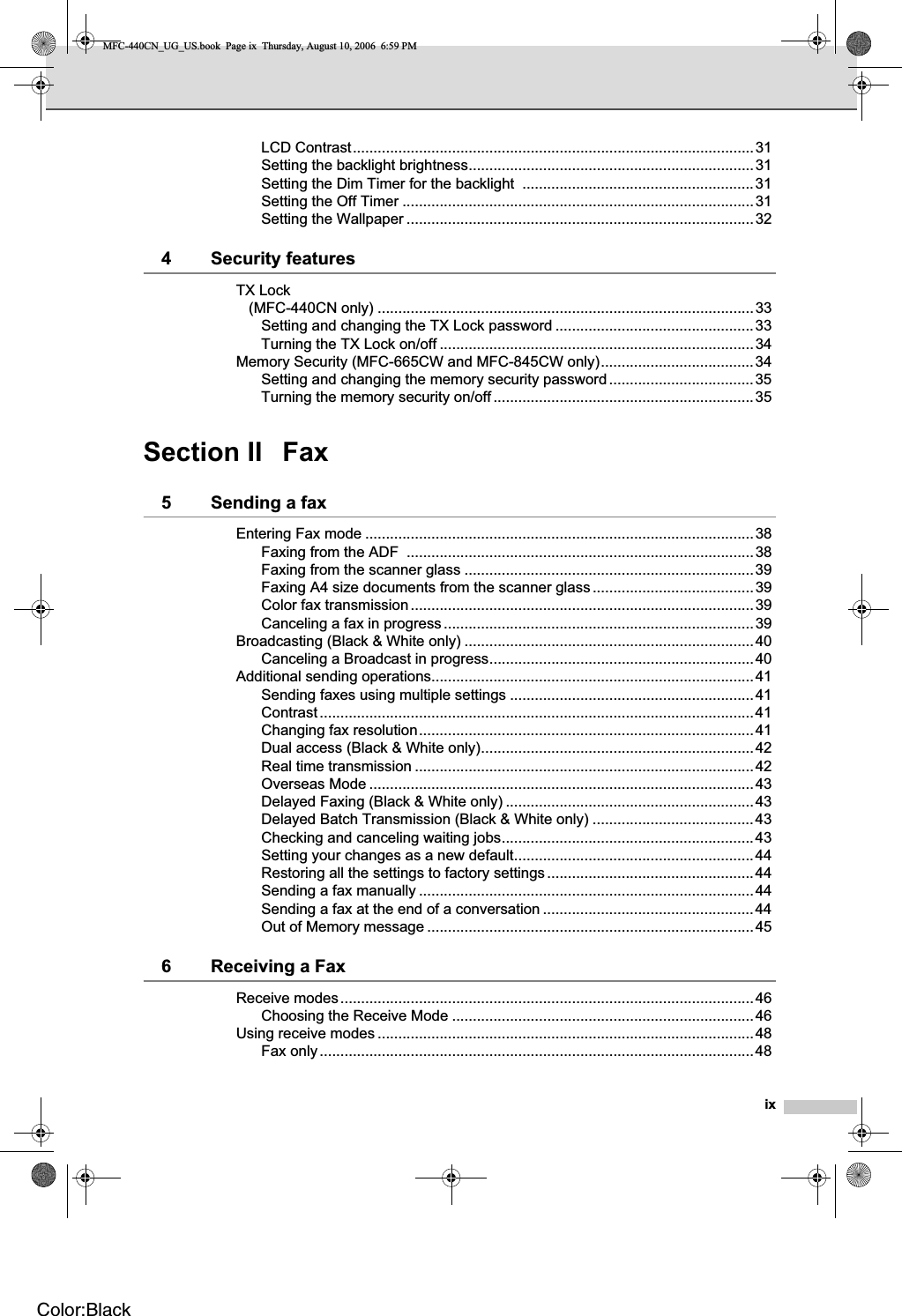 ixLCD Contrast.................................................................................................31Setting the backlight brightness.....................................................................31Setting the Dim Timer for the backlight  ........................................................31Setting the Off Timer .....................................................................................31Setting the Wallpaper ....................................................................................324 Security featuresTX Lock (MFC-440CN only) ...........................................................................................33Setting and changing the TX Lock password ................................................33Turning the TX Lock on/off ............................................................................34Memory Security (MFC-665CW and MFC-845CW only).....................................34Setting and changing the memory security password...................................35Turning the memory security on/off ...............................................................35Section II Fax5 Sending a faxEntering Fax mode ..............................................................................................38Faxing from the ADF  ....................................................................................38Faxing from the scanner glass ......................................................................39Faxing A4 size documents from the scanner glass.......................................39Color fax transmission...................................................................................39Canceling a fax in progress...........................................................................39Broadcasting (Black &amp; White only) ......................................................................40Canceling a Broadcast in progress................................................................40Additional sending operations..............................................................................41Sending faxes using multiple settings ...........................................................41Contrast.........................................................................................................41Changing fax resolution.................................................................................41Dual access (Black &amp; White only)..................................................................42Real time transmission ..................................................................................42Overseas Mode .............................................................................................43Delayed Faxing (Black &amp; White only) ............................................................43Delayed Batch Transmission (Black &amp; White only) .......................................43Checking and canceling waiting jobs.............................................................43Setting your changes as a new default..........................................................44Restoring all the settings to factory settings..................................................44Sending a fax manually .................................................................................44Sending a fax at the end of a conversation ...................................................44Out of Memory message ...............................................................................456 Receiving a FaxReceive modes....................................................................................................46Choosing the Receive Mode .........................................................................46Using receive modes ...........................................................................................48Fax only.........................................................................................................48MFC-440CN_UG_US.book  Page ix  Thursday, August 10, 2006  6:59 PMColor:Black