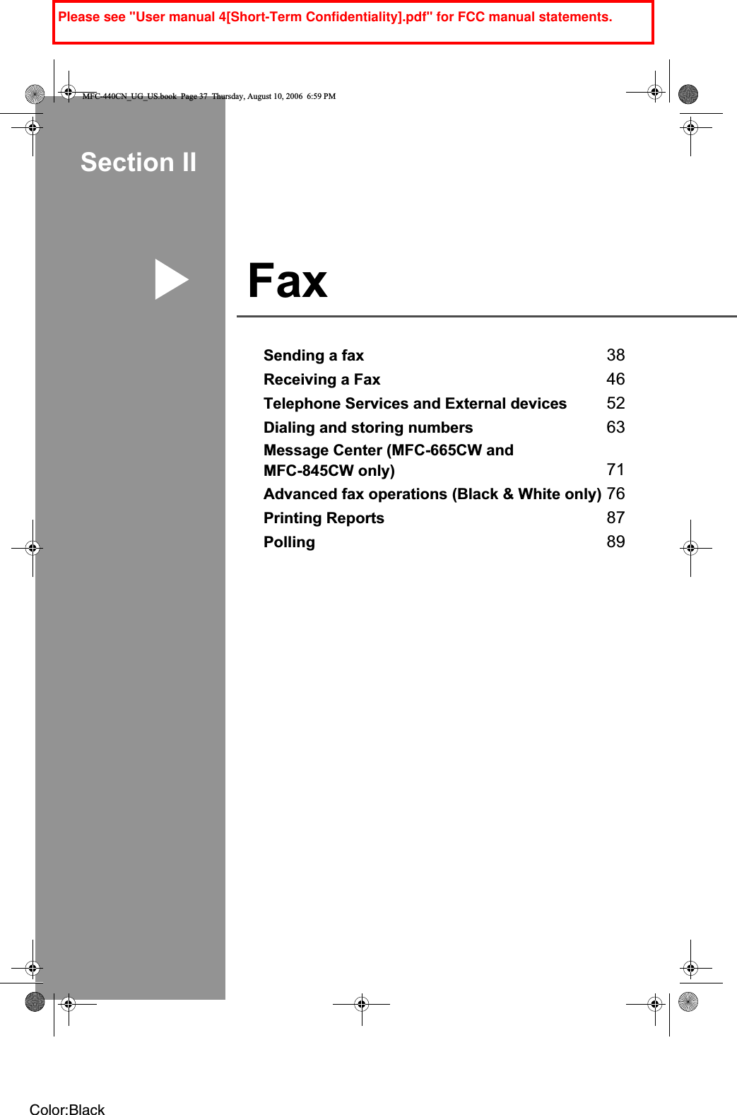 Section IIFax IISending a fax 38Receiving a Fax 46Telephone Services and External devices 52Dialing and storing numbers 63Message Center (MFC-665CW and MFC-845CW only) 71Advanced fax operations (Black &amp; White only) 76Printing Reports 87Polling 89MFC-440CN_UG_US.book  Page 37  Thursday, August 10, 2006  6:59 PMColor:BlackPlease see &quot;User manual 4[Short-Term Confidentiality].pdf&quot; for FCC manual statements.