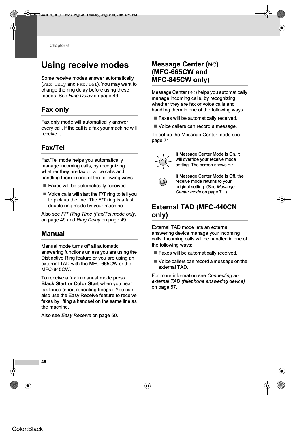 Chapter 648Using receive modes 6Some receive modes answer automatically (Fax Only and Fax/Tel). You may want to change the ring delay before using these modes. See Ring Delay on page 49.Fax only 6Fax only mode will automatically answer every call. If the call is a fax your machine will receive it.Fax/Tel 6Fax/Tel mode helps you automatically manage incoming calls, by recognizing whether they are fax or voice calls and handling them in one of the following ways:Faxes will be automatically received.Voice calls will start the F/T ring to tell you to pick up the line. The F/T ring is a fast double ring made by your machine.Also see F/T Ring Time (Fax/Tel mode only)on page 49 and Ring Delay on page 49.Manual 6Manual mode turns off all automatic answering functions unless you are using the Distinctive Ring feature or you are using an external TAD with the MFC-665CW or the MFC-845CW.To receive a fax in manual mode press Black Start or Color Start when you hear fax tones (short repeating beeps). You can also use the Easy Receive feature to receive faxes by lifting a handset on the same line as the machine.Also see Easy Receive on page 50.Message Center (MC)(MFC-665CW and MFC-845CW only) 6Message Center (MC) helps you automatically manage incoming calls, by recognizing whether they are fax or voice calls and handling them in one of the following ways:Faxes will be automatically received.Voice callers can record a message.To set up the Message Center mode see page 71.External TAD (MFC-440CN only) 6External TAD mode lets an external answering device manage your incoming calls. Incoming calls will be handled in one of the following ways:Faxes will be automatically received.Voice callers can record a message on the external TAD.For more information see Connecting an external TAD (telephone answering device)on page 57.If Message Center Mode is On, it will override your receive mode setting. The screen shows MC.If Message Center Mode is Off, the receive mode returns to your original setting. (See MessageCenter mode on page 71.)MFC-440CN_UG_US.book  Page 48  Thursday, August 10, 2006  6:59 PMColor:Black