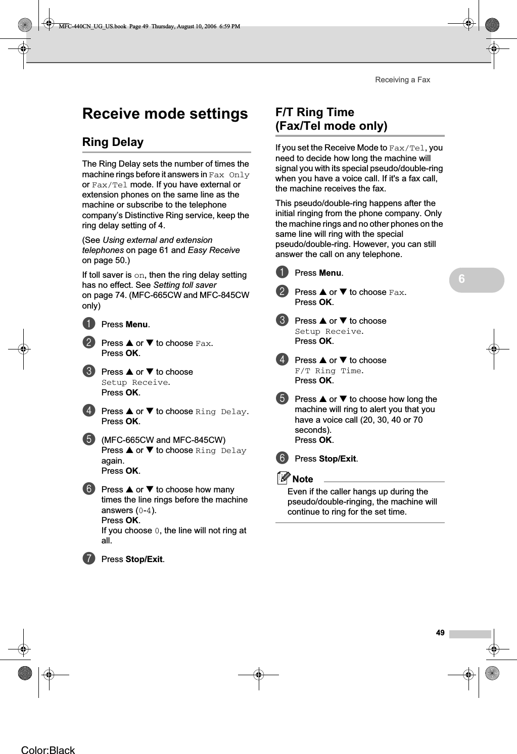 Receiving a Fax496Receive mode settings 6Ring Delay 6The Ring Delay sets the number of times the machine rings before it answers in Fax Onlyor Fax/Tel mode. If you have external or extension phones on the same line as the machine or subscribe to the telephone company’s Distinctive Ring service, keep the ring delay setting of 4.(See Using external and extension telephones on page 61 and Easy Receiveon page 50.)If toll saver is on, then the ring delay setting has no effect. See Setting toll saveron page 74. (MFC-665CW and MFC-845CW only)aPress Menu.bPress a or b to choose Fax.Press OK.cPress a or b to choose Setup Receive.Press OK.dPress a or b to choose Ring Delay.Press OK.e(MFC-665CW and MFC-845CW)Press a or b to choose Ring Delayagain.Press OK.fPress a or b to choose how many times the line rings before the machine answers (0-4).Press OK.If you choose 0, the line will not ring at all.gPress Stop/Exit.F/T Ring Time (Fax/Tel mode only) 6If you set the Receive Mode to Fax/Tel, you need to decide how long the machine will signal you with its special pseudo/double-ring when you have a voice call. If it&apos;s a fax call, the machine receives the fax.This pseudo/double-ring happens after the initial ringing from the phone company. Only the machine rings and no other phones on the same line will ring with the special pseudo/double-ring. However, you can still answer the call on any telephone.aPress Menu.bPress a or b to choose Fax.Press OK.cPress a or b to choose Setup Receive.Press OK.dPress a or b to choose F/T Ring Time.Press OK.ePress a or b to choose how long the machine will ring to alert you that you have a voice call (20, 30, 40 or 70 seconds).Press OK.fPress Stop/Exit.NoteEven if the caller hangs up during the pseudo/double-ringing, the machine will continue to ring for the set time.MFC-440CN_UG_US.book  Page 49  Thursday, August 10, 2006  6:59 PMColor:Black