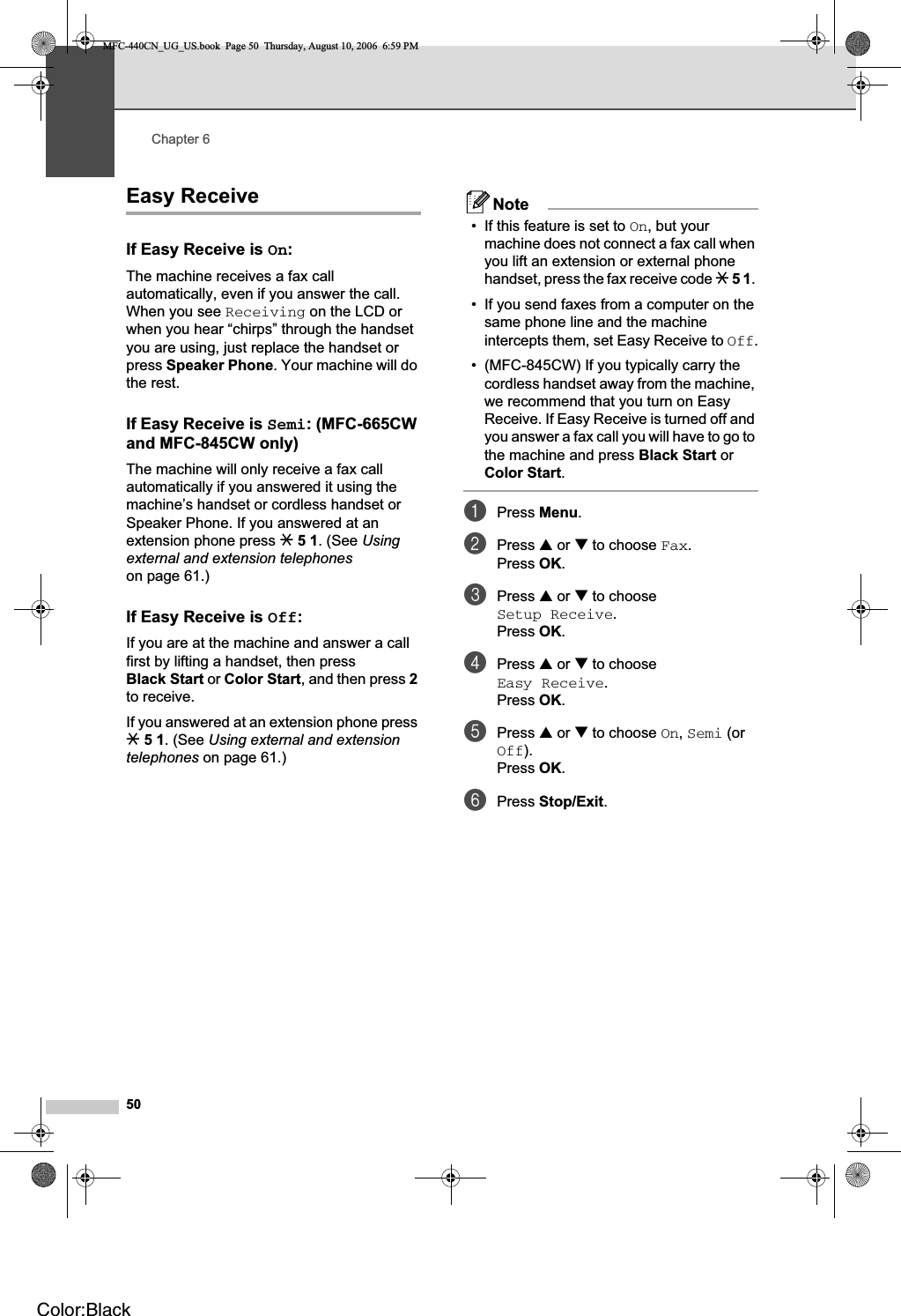 Chapter 650Easy Receive 6If Easy Receive is On:6The machine receives a fax call automatically, even if you answer the call. When you see Receiving on the LCD or when you hear “chirps” through the handset you are using, just replace the handset or press Speaker Phone. Your machine will do the rest. If Easy Receive is Semi: (MFC-665CW and MFC-845CW only) 6The machine will only receive a fax call automatically if you answered it using the machine’s handset or cordless handset or Speaker Phone. If you answered at an extension phone press l 5 1. (See Usingexternal and extension telephoneson page 61.)If Easy Receive is Off:6If you are at the machine and answer a call first by lifting a handset, then press Black Start or Color Start, and then press 2to receive.If you answered at an extension phone press l 5 1. (See Using external and extension telephones on page 61.) Note• If this feature is set to On, but your machine does not connect a fax call when you lift an extension or external phone handset, press the fax receive code l51.• If you send faxes from a computer on the same phone line and the machine intercepts them, set Easy Receive to Off.• (MFC-845CW) If you typically carry the cordless handset away from the machine, we recommend that you turn on Easy Receive. If Easy Receive is turned off and you answer a fax call you will have to go to the machine and press Black Start or Color Start.aPress Menu.bPress a or b to choose Fax.Press OK.cPress a or b to choose Setup Receive.Press OK.dPress a or b to choose Easy Receive.Press OK.ePress a or b to choose On,Semi (or Off).Press OK.fPress Stop/Exit.MFC-440CN_UG_US.book  Page 50  Thursday, August 10, 2006  6:59 PMColor:Black