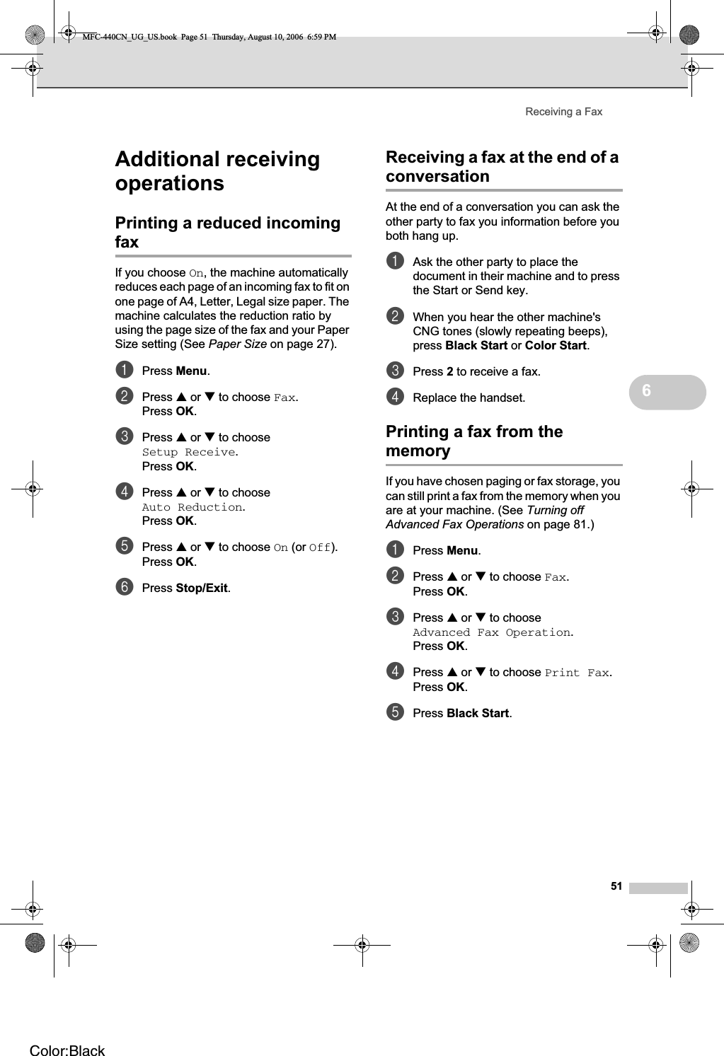 Receiving a Fax516Additional receiving operations 6Printing a reduced incoming fax 6If you choose On, the machine automatically reduces each page of an incoming fax to fit on one page of A4, Letter, Legal size paper. The machine calculates the reduction ratio by using the page size of the fax and your Paper Size setting (See Paper Size on page 27).aPress Menu.bPress a or b to choose Fax.Press OK.cPress a or b to choose Setup Receive.Press OK.dPress a or b to choose Auto Reduction.Press OK.ePress a or b to choose On (or Off).Press OK.fPress Stop/Exit.Receiving a fax at the end of a conversation 6At the end of a conversation you can ask the other party to fax you information before you both hang up.aAsk the other party to place the document in their machine and to press the Start or Send key.bWhen you hear the other machine&apos;s CNG tones (slowly repeating beeps), press Black Start or Color Start.cPress 2 to receive a fax.dReplace the handset.Printing a fax from the memory 6If you have chosen paging or fax storage, you can still print a fax from the memory when you are at your machine. (See Turning off Advanced Fax Operations on page 81.)aPress Menu.bPress a or b to choose Fax.Press OK.cPress a or b to choose Advanced Fax Operation.Press OK.dPress a or b to choose Print Fax.Press OK.ePress Black Start.MFC-440CN_UG_US.book  Page 51  Thursday, August 10, 2006  6:59 PMColor:Black