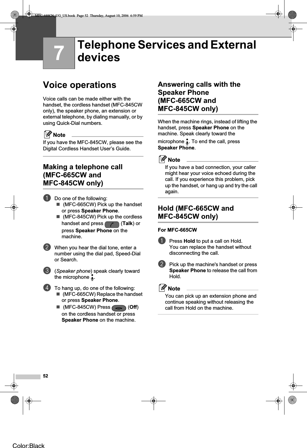 527Voice operations 7Voice calls can be made either with the handset, the cordless handset (MFC-845CW only), the speaker phone, an extension or external telephone, by dialing manually, or by using Quick-Dial numbers.NoteIf you have the MFC-845CW, please see the Digital Cordless Handset User’s Guide.Making a telephone call (MFC-665CW and MFC-845CW only) 7aDo one of the following: (MFC-665CW) Pick up the handset or press Speaker Phone. (MFC-845CW) Pick up the cordless handset and press  (Talk) or press Speaker Phone on the machine.bWhen you hear the dial tone, enter a number using the dial pad, Speed-Dial or Search.c(Speaker phone) speak clearly toward the microphone  .dTo hang up, do one of the following: (MFC-665CW) Replace the handset or press Speaker Phone. (MFC-845CW) Press  (Off)on the cordless handset or press Speaker Phone on the machine.Answering calls with the Speaker Phone (MFC-665CW and MFC-845CW only) 7When the machine rings, instead of lifting the handset, press Speaker Phone on the machine. Speak clearly toward the microphone  . To end the call, press Speaker Phone.NoteIf you have a bad connection, your caller might hear your voice echoed during the call. If you experience this problem, pick up the handset, or hang up and try the call again.Hold (MFC-665CW and MFC-845CW only) 7For MFC-665CW 7aPress Hold to put a call on Hold.You can replace the handset without disconnecting the call.bPick up the machine&apos;s handset or press Speaker Phone to release the call from Hold.NoteYou can pick up an extension phone and continue speaking without releasing the call from Hold on the machine.Telephone Services and External devices 7MFC-440CN_UG_US.book  Page 52  Thursday, August 10, 2006  6:59 PMColor:Black