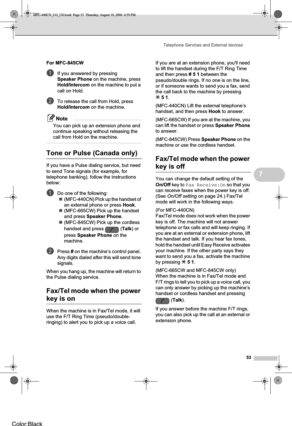 Telephone Services and External devices537For MFC-845CW 7aIf you answered by pressing Speaker Phone on the machine, press Hold/Intercom on the machine to put a call on Hold.bTo release the call from Hold, press Hold/Intercom on the machine.NoteYou can pick up an extension phone and continue speaking without releasing the call from Hold on the machine.Tone or Pulse (Canada only) 7If you have a Pulse dialing service, but need to send Tone signals (for example, for telephone banking), follow the instructions below:aDo one of the following:(MFC-440CN) Pick up the handset of an external phone or press Hook.(MFC-665CW) Pick up the handset and press Speaker Phone.(MFC-845CW) Pick up the cordless handset and press  (Talk) or press Speaker Phone on the machine.bPress # on the machine’s control panel. Any digits dialed after this will send tone signals.When you hang up, the machine will return to the Pulse dialing service.Fax/Tel mode when the power key is on 7When the machine is in Fax/Tel mode, it will use the F/T Ring Time (pseudo/double-ringing) to alert you to pick up a voice call.If you are at an extension phone, you&apos;ll need to lift the handset during the F/T Ring Time and then press #51 between the pseudo/double rings. If no one is on the line, or if someone wants to send you a fax, send the call back to the machine by pressing l51.(MFC-440CN) Lift the external telephone’s handset, and then press Hook to answer.(MFC-665CW) If you are at the machine, you can lift the handset or press Speaker Phoneto answer.(MFC-845CW) Press Speaker Phone on the machine or use the cordless handset.Fax/Tel mode when the power key is off 7You can change the default setting of the On/Off key to Fax Receive:On so that you can receive faxes when the power key is off. (See On/Off setting on page 24.) Fax/Tel mode will work in the following ways.(For MFC-440CN)Fax/Tel mode does not work when the power key is off. The machine will not answer telephone or fax calls and will keep ringing. If you are at an external or extension phone, lift the handset and talk. If you hear fax tones, hold the handset until Easy Receive activates your machine. If the other party says they want to send you a fax, activate the machine by pressing l51.(MFC-665CW and MFC-845CW only)When the machine is in Fax/Tel mode and F/T rings to tell you to pick up a voice call, you can only answer by picking up the machine’s handset or cordless handset and pressing (Talk).If you answer before the machine F/T rings, you can also pick up the call at an external or extension phone.MFC-440CN_UG_US.book  Page 53  Thursday, August 10, 2006  6:59 PMColor:Black