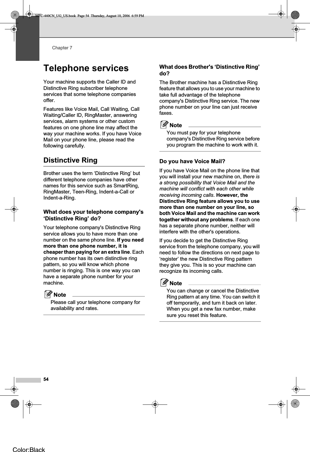 Chapter 754Telephone services 7Your machine supports the Caller ID and Distinctive Ring subscriber telephone services that some telephone companies offer.Features like Voice Mail, Call Waiting, Call Waiting/Caller ID, RingMaster, answering services, alarm systems or other custom features on one phone line may affect the way your machine works. If you have Voice Mail on your phone line, please read the following carefully.Distinctive Ring 7Brother uses the term ‘Distinctive Ring’ but different telephone companies have other names for this service such as SmartRing, RingMaster, Teen-Ring, Indent-a-Call or Indent-a-Ring.What does your telephone company&apos;s ‘Distinctive Ring’ do? 7Your telephone company&apos;s Distinctive Ring service allows you to have more than one number on the same phone line. If you need more than one phone number, it is cheaper than paying for an extra line. Each phone number has its own distinctive ring pattern, so you will know which phone number is ringing. This is one way you can have a separate phone number for your machine.NotePlease call your telephone company for availability and rates.What does Brother&apos;s ‘Distinctive Ring’ do? 7The Brother machine has a Distinctive Ring feature that allows you to use your machine to take full advantage of the telephone company&apos;s Distinctive Ring service. The new phone number on your line can just receive faxes.NoteYou must pay for your telephone company&apos;s Distinctive Ring service before you program the machine to work with it.Do you have Voice Mail? 7If you have Voice Mail on the phone line that you will install your new machine on, there is a strong possibility that Voice Mail and the machine will conflict with each other while receiving incoming calls.However, the Distinctive Ring feature allows you to use more than one number on your line, so both Voice Mail and the machine can work together without any problems. If each one has a separate phone number, neither will interfere with the other&apos;s operations.If you decide to get the Distinctive Ring service from the telephone company, you will need to follow the directions on next page to ‘register’ the new Distinctive Ring pattern they give you. This is so your machine can recognize its incoming calls.NoteYou can change or cancel the Distinctive Ring pattern at any time. You can switch it off temporarily, and turn it back on later. When you get a new fax number, make sure you reset this feature.MFC-440CN_UG_US.book  Page 54  Thursday, August 10, 2006  6:59 PMColor:Black