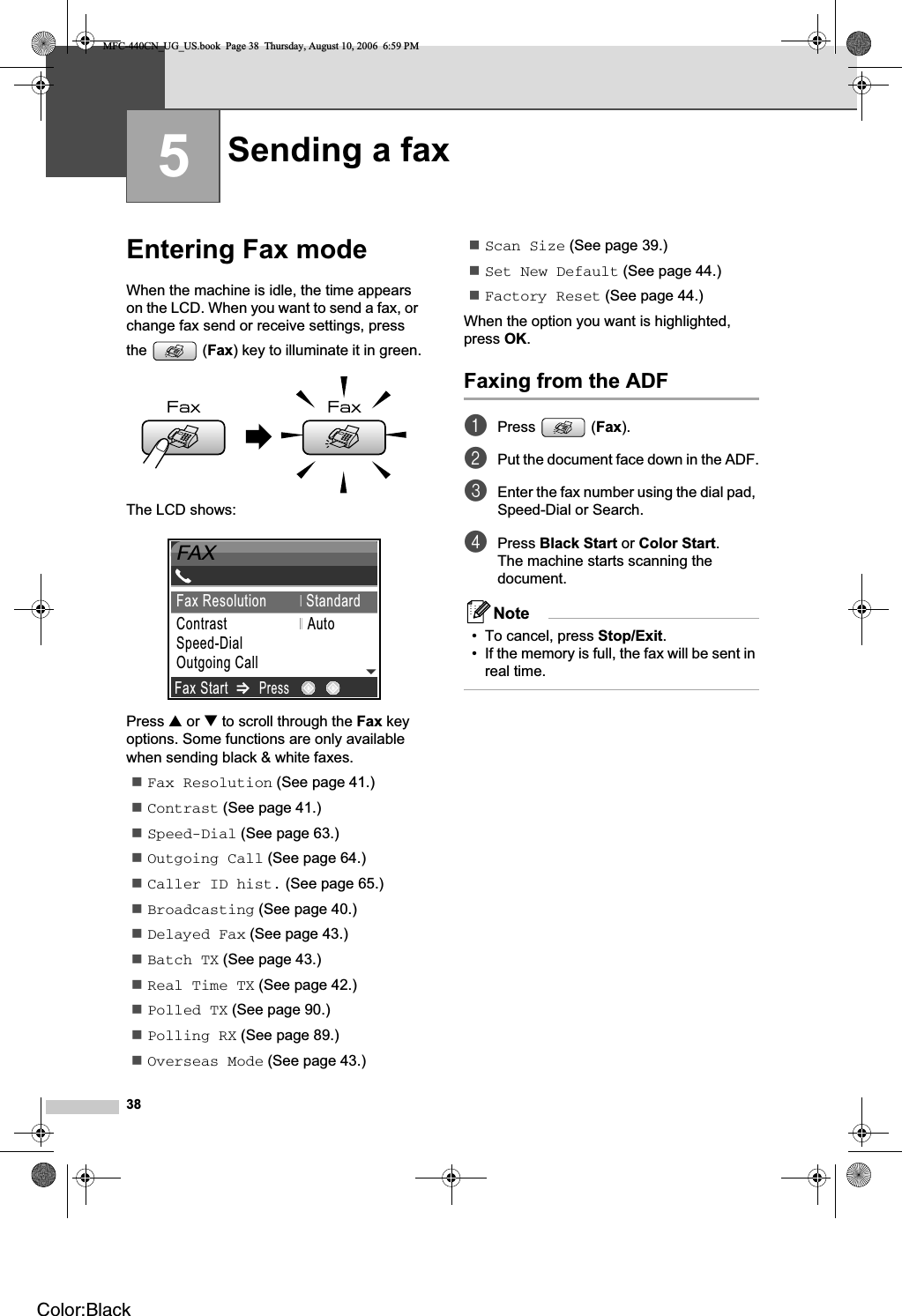 385Entering Fax mode 5When the machine is idle, the time appears on the LCD. When you want to send a fax, or change fax send or receive settings, press the (Fax) key to illuminate it in green.The LCD shows:Press a or b to scroll through the Fax key options. Some functions are only available when sending black &amp; white faxes.Fax Resolution (See page 41.)Contrast (See page 41.)Speed-Dial (See page 63.)Outgoing Call (See page 64.)Caller ID hist. (See page 65.)Broadcasting (See page 40.)Delayed Fax (See page 43.)Batch TX (See page 43.)Real Time TX (See page 42.)Polled TX (See page 90.)Polling RX (See page 89.)Overseas Mode (See page 43.)Scan Size (See page 39.)Set New Default (See page 44.)Factory Reset (See page 44.)When the option you want is highlighted, press OK.Faxing from the ADF  5aPress (Fax).bPut the document face down in the ADF.cEnter the fax number using the dial pad, Speed-Dial or Search.dPress Black Start or Color Start.The machine starts scanning the document.Note• To cancel, press Stop/Exit.• If the memory is full, the fax will be sent in real time.Sending a fax 509012345689FAXFax StartPressFax Resolution StandardContrast                    AutoSpeed-DialOutgoing Call MFC-440CN_UG_US.book  Page 38  Thursday, August 10, 2006  6:59 PMColor:Black