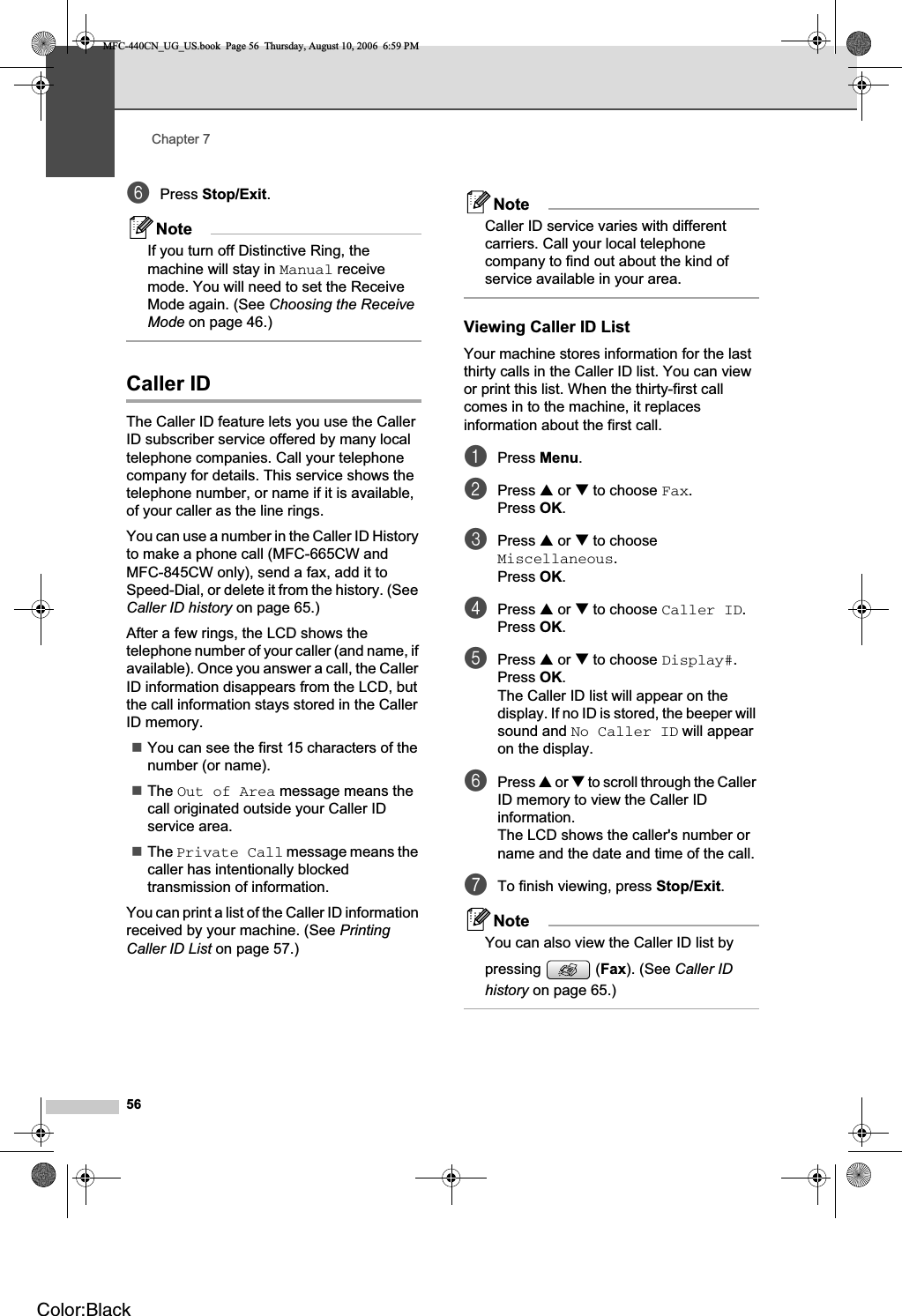 Chapter 756fPress Stop/Exit.NoteIf you turn off Distinctive Ring, the machine will stay in Manual receive mode. You will need to set the Receive Mode again. (See Choosing the Receive Mode on page 46.)Caller ID 7The Caller ID feature lets you use the Caller ID subscriber service offered by many local telephone companies. Call your telephone company for details. This service shows the telephone number, or name if it is available, of your caller as the line rings.You can use a number in the Caller ID History to make a phone call (MFC-665CW and MFC-845CW only), send a fax, add it to Speed-Dial, or delete it from the history. (See Caller ID history on page 65.)After a few rings, the LCD shows the telephone number of your caller (and name, if available). Once you answer a call, the Caller ID information disappears from the LCD, but the call information stays stored in the Caller ID memory.You can see the first 15 characters of the number (or name).The Out of Area message means the call originated outside your Caller ID service area.The Private Call message means the caller has intentionally blocked transmission of information.You can print a list of the Caller ID information received by your machine. (See PrintingCaller ID List on page 57.)NoteCaller ID service varies with different carriers. Call your local telephone company to find out about the kind of service available in your area.Viewing Caller ID List 7Your machine stores information for the last thirty calls in the Caller ID list. You can view or print this list. When the thirty-first call comes in to the machine, it replaces information about the first call.aPress Menu.bPress a or b to choose Fax.Press OK.cPress a or b to choose Miscellaneous.Press OK.dPress a or b to choose Caller ID.Press OK.ePress a or b to choose Display#.Press OK.The Caller ID list will appear on the display. If no ID is stored, the beeper will sound and No Caller ID will appear on the display.fPress a or b to scroll through the Caller ID memory to view the Caller ID information.The LCD shows the caller&apos;s number or name and the date and time of the call.gTo finish viewing, press Stop/Exit.NoteYou can also view the Caller ID list by pressing  (Fax). (See Caller ID history on page 65.)MFC-440CN_UG_US.book  Page 56  Thursday, August 10, 2006  6:59 PMColor:Black