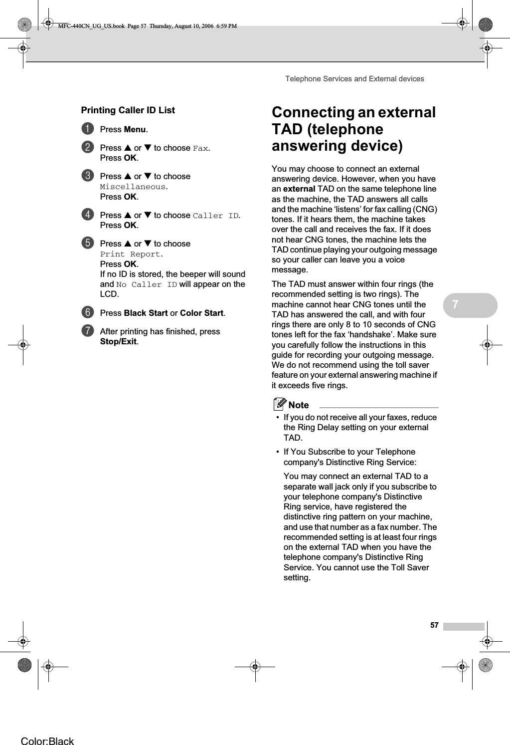 Telephone Services and External devices577Printing Caller ID List 7aPress Menu.bPress a or b to choose Fax.Press OK.cPress a or b to choose Miscellaneous.Press OK.dPress a or b to choose Caller ID.Press OK.ePress a or b to choose Print Report.Press OK.If no ID is stored, the beeper will sound and No Caller ID will appear on the LCD.fPress Black Start or Color Start.gAfter printing has finished, press Stop/Exit.Connecting an external TAD (telephone answering device) 7You may choose to connect an external answering device. However, when you have an external TAD on the same telephone line as the machine, the TAD answers all calls and the machine ‘listens’ for fax calling (CNG) tones. If it hears them, the machine takes over the call and receives the fax. If it does not hear CNG tones, the machine lets the TAD continue playing your outgoing message so your caller can leave you a voice message.The TAD must answer within four rings (the recommended setting is two rings). The machine cannot hear CNG tones until the TAD has answered the call, and with four rings there are only 8 to 10 seconds of CNG tones left for the fax ‘handshake’. Make sure you carefully follow the instructions in this guide for recording your outgoing message. We do not recommend using the toll saver feature on your external answering machine if it exceeds five rings.Note• If you do not receive all your faxes, reduce the Ring Delay setting on your external TAD.• If You Subscribe to your Telephone company&apos;s Distinctive Ring Service:You may connect an external TAD to a separate wall jack only if you subscribe to your telephone company&apos;s Distinctive Ring service, have registered the distinctive ring pattern on your machine, and use that number as a fax number. The recommended setting is at least four rings on the external TAD when you have the telephone company&apos;s Distinctive Ring Service. You cannot use the Toll Saver setting.MFC-440CN_UG_US.book  Page 57  Thursday, August 10, 2006  6:59 PMColor:Black