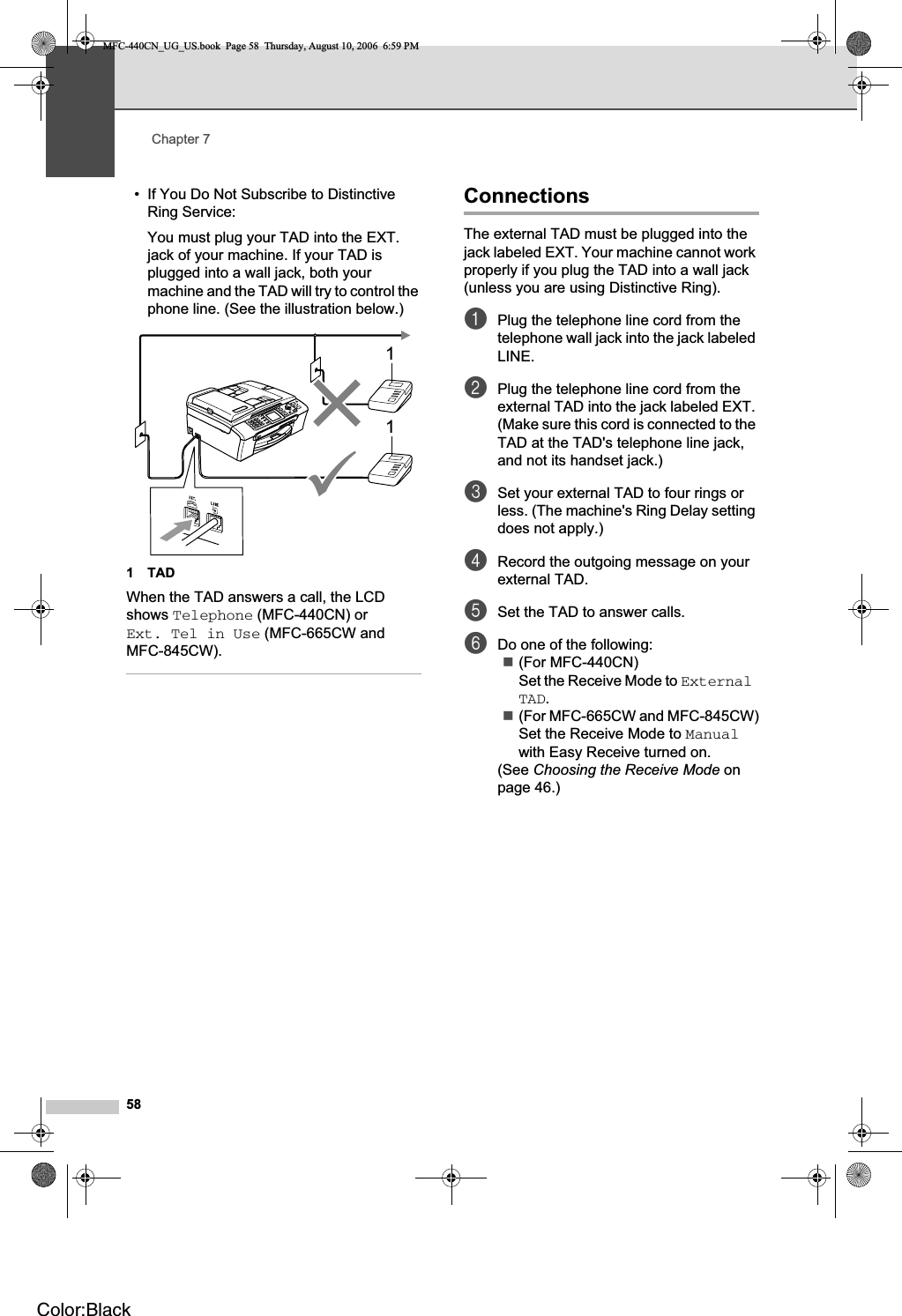 Chapter 758• If You Do Not Subscribe to Distinctive Ring Service:You must plug your TAD into the EXT. jack of your machine. If your TAD is plugged into a wall jack, both your machine and the TAD will try to control the phone line. (See the illustration below.)1TADWhen the TAD answers a call, the LCD shows Telephone (MFC-440CN) or Ext. Tel in Use (MFC-665CW and MFC-845CW).Connections 7The external TAD must be plugged into the jack labeled EXT. Your machine cannot work properly if you plug the TAD into a wall jack (unless you are using Distinctive Ring).aPlug the telephone line cord from the telephone wall jack into the jack labeled LINE.bPlug the telephone line cord from the external TAD into the jack labeled EXT. (Make sure this cord is connected to the TAD at the TAD&apos;s telephone line jack, and not its handset jack.)cSet your external TAD to four rings or less. (The machine&apos;s Ring Delay setting does not apply.)dRecord the outgoing message on your external TAD.eSet the TAD to answer calls.fDo one of the following:(For MFC-440CN) Set the Receive Mode to ExternalTAD.(For MFC-665CW and MFC-845CW)Set the Receive Mode to Manualwith Easy Receive turned on.(See Choosing the Receive Mode on page 46.)11MFC-440CN_UG_US.book  Page 58  Thursday, August 10, 2006  6:59 PMColor:Black