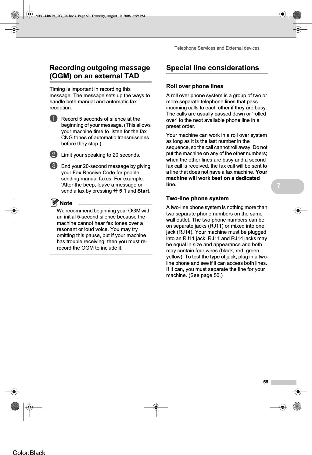 Telephone Services and External devices597Recording outgoing message (OGM) on an external TAD 7Timing is important in recording this message. The message sets up the ways to handle both manual and automatic fax reception.aRecord 5 seconds of silence at the beginning of your message. (This allows your machine time to listen for the fax CNG tones of automatic transmissions before they stop.)bLimit your speaking to 20 seconds.cEnd your 20-second message by giving your Fax Receive Code for people sending manual faxes. For example: ‘After the beep, leave a message or send a fax by pressing l51 and Start.’NoteWe recommend beginning your OGM with an initial 5-second silence because the machine cannot hear fax tones over a resonant or loud voice. You may try omitting this pause, but if your machine has trouble receiving, then you must re-record the OGM to include it.Special line considerations 7Roll over phone lines 7A roll over phone system is a group of two or more separate telephone lines that pass incoming calls to each other if they are busy. The calls are usually passed down or ‘rolled over’ to the next available phone line in a preset order.Your machine can work in a roll over system as long as it is the last number in the sequence, so the call cannot roll away. Do not put the machine on any of the other numbers; when the other lines are busy and a second fax call is received, the fax call will be sent to a line that does not have a fax machine. Yourmachine will work best on a dedicated line.Two-line phone system 7A two-line phone system is nothing more than two separate phone numbers on the same wall outlet. The two phone numbers can be on separate jacks (RJ11) or mixed into one jack (RJ14). Your machine must be plugged into an RJ11 jack. RJ11 and RJ14 jacks may be equal in size and appearance and both may contain four wires (black, red, green, yellow). To test the type of jack, plug in a two-line phone and see if it can access both lines. If it can, you must separate the line for your machine. (See page 50.)MFC-440CN_UG_US.book  Page 59  Thursday, August 10, 2006  6:59 PMColor:Black