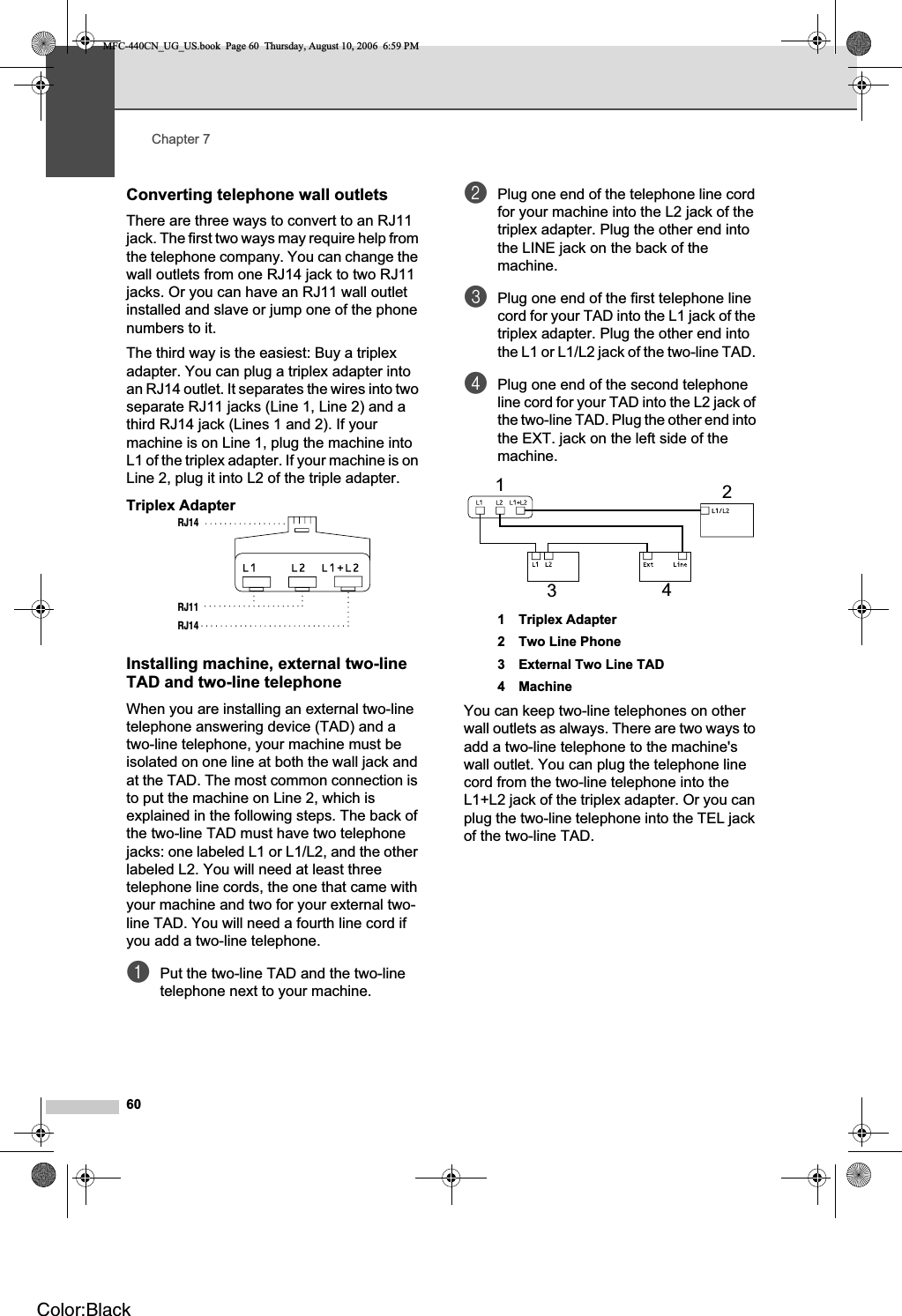 Chapter 760Converting telephone wall outlets 7There are three ways to convert to an RJ11 jack. The first two ways may require help from the telephone company. You can change the wall outlets from one RJ14 jack to two RJ11 jacks. Or you can have an RJ11 wall outlet installed and slave or jump one of the phone numbers to it.The third way is the easiest: Buy a triplex adapter. You can plug a triplex adapter into an RJ14 outlet. It separates the wires into two separate RJ11 jacks (Line 1, Line 2) and a third RJ14 jack (Lines 1 and 2). If your machine is on Line 1, plug the machine into L1 of the triplex adapter. If your machine is on Line 2, plug it into L2 of the triple adapter.Triplex Adapter 7Installing machine, external two-line TAD and two-line telephone 7When you are installing an external two-line telephone answering device (TAD) and a two-line telephone, your machine must be isolated on one line at both the wall jack and at the TAD. The most common connection is to put the machine on Line 2, which is explained in the following steps. The back of the two-line TAD must have two telephone jacks: one labeled L1 or L1/L2, and the other labeled L2. You will need at least three telephone line cords, the one that came with your machine and two for your external two-line TAD. You will need a fourth line cord if you add a two-line telephone.aPut the two-line TAD and the two-line telephone next to your machine.bPlug one end of the telephone line cord for your machine into the L2 jack of the triplex adapter. Plug the other end into the LINE jack on the back of the machine.cPlug one end of the first telephone line cord for your TAD into the L1 jack of the triplex adapter. Plug the other end into the L1 or L1/L2 jack of the two-line TAD. dPlug one end of the second telephone line cord for your TAD into the L2 jack of the two-line TAD. Plug the other end into the EXT. jack on the left side of the machine.1 Triplex Adapter2 Two Line Phone3 External Two Line TAD4 MachineYou can keep two-line telephones on other wall outlets as always. There are two ways to add a two-line telephone to the machine&apos;s wall outlet. You can plug the telephone line cord from the two-line telephone into the L1+L2 jack of the triplex adapter. Or you can plug the two-line telephone into the TEL jack of the two-line TAD.RJ14RJ11RJ141234MFC-440CN_UG_US.book  Page 60  Thursday, August 10, 2006  6:59 PMColor:Black