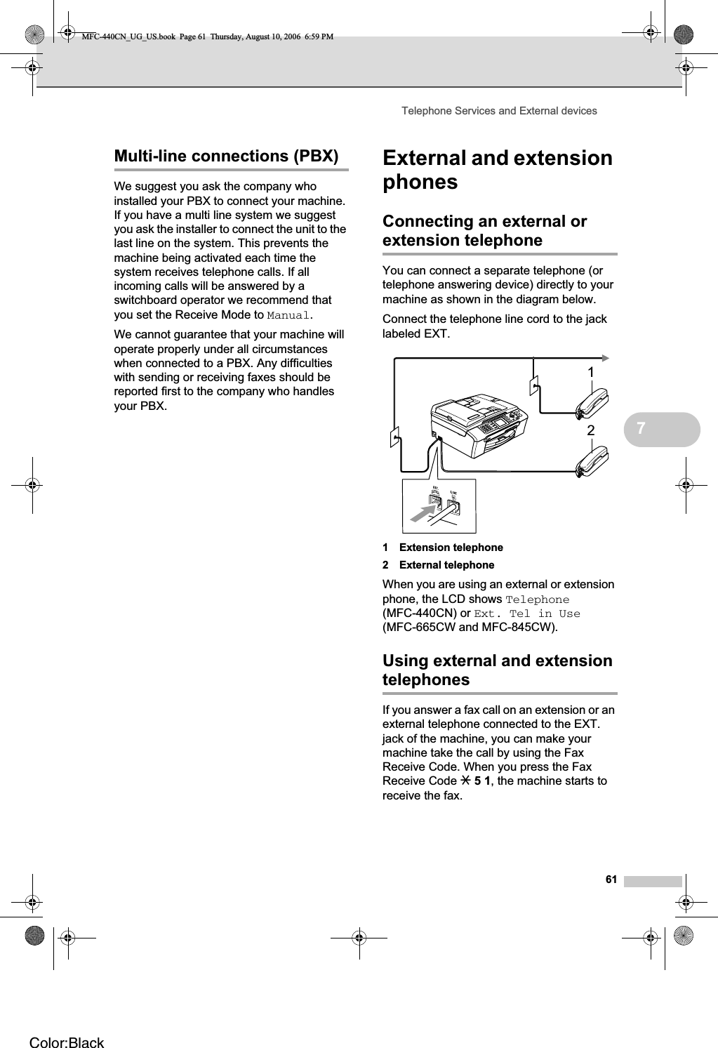 Telephone Services and External devices617Multi-line connections (PBX) 7We suggest you ask the company who installed your PBX to connect your machine. If you have a multi line system we suggest you ask the installer to connect the unit to the last line on the system. This prevents the machine being activated each time the system receives telephone calls. If all incoming calls will be answered by a switchboard operator we recommend that you set the Receive Mode to Manual.We cannot guarantee that your machine will operate properly under all circumstances when connected to a PBX. Any difficulties with sending or receiving faxes should be reported first to the company who handles your PBX.External and extension phones 7Connecting an external or extension telephone 7You can connect a separate telephone (or telephone answering device) directly to your machine as shown in the diagram below.Connect the telephone line cord to the jack labeled EXT.1 Extension telephone2 External telephoneWhen you are using an external or extension phone, the LCD shows Telephone(MFC-440CN) or Ext. Tel in Use(MFC-665CW and MFC-845CW).Using external and extension telephones 7If you answer a fax call on an extension or an external telephone connected to the EXT. jack of the machine, you can make your machine take the call by using the Fax Receive Code. When you press the Fax Receive Code l51, the machine starts to receive the fax.12MFC-440CN_UG_US.book  Page 61  Thursday, August 10, 2006  6:59 PMColor:Black